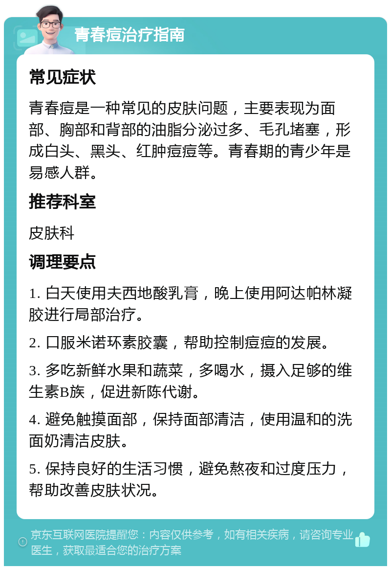 青春痘治疗指南 常见症状 青春痘是一种常见的皮肤问题，主要表现为面部、胸部和背部的油脂分泌过多、毛孔堵塞，形成白头、黑头、红肿痘痘等。青春期的青少年是易感人群。 推荐科室 皮肤科 调理要点 1. 白天使用夫西地酸乳膏，晚上使用阿达帕林凝胶进行局部治疗。 2. 口服米诺环素胶囊，帮助控制痘痘的发展。 3. 多吃新鲜水果和蔬菜，多喝水，摄入足够的维生素B族，促进新陈代谢。 4. 避免触摸面部，保持面部清洁，使用温和的洗面奶清洁皮肤。 5. 保持良好的生活习惯，避免熬夜和过度压力，帮助改善皮肤状况。