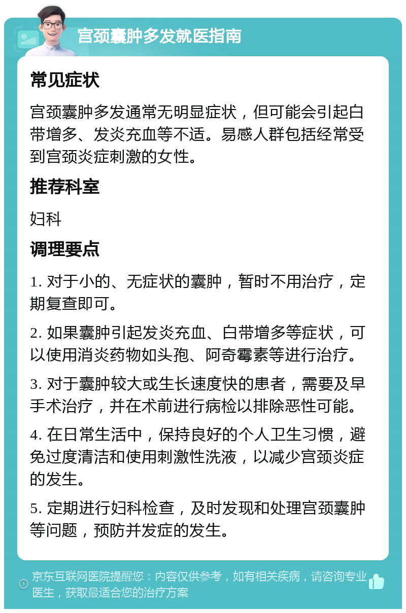 宫颈囊肿多发就医指南 常见症状 宫颈囊肿多发通常无明显症状，但可能会引起白带增多、发炎充血等不适。易感人群包括经常受到宫颈炎症刺激的女性。 推荐科室 妇科 调理要点 1. 对于小的、无症状的囊肿，暂时不用治疗，定期复查即可。 2. 如果囊肿引起发炎充血、白带增多等症状，可以使用消炎药物如头孢、阿奇霉素等进行治疗。 3. 对于囊肿较大或生长速度快的患者，需要及早手术治疗，并在术前进行病检以排除恶性可能。 4. 在日常生活中，保持良好的个人卫生习惯，避免过度清洁和使用刺激性洗液，以减少宫颈炎症的发生。 5. 定期进行妇科检查，及时发现和处理宫颈囊肿等问题，预防并发症的发生。