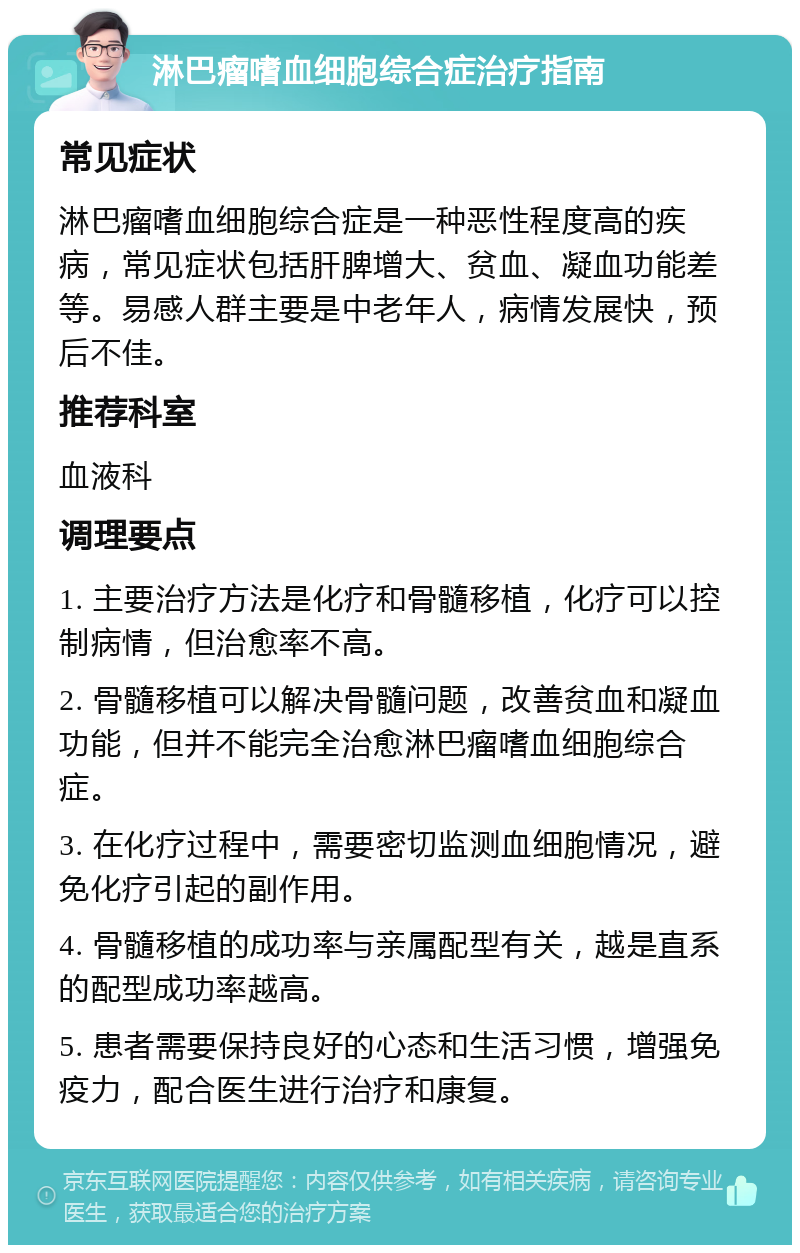 淋巴瘤嗜血细胞综合症治疗指南 常见症状 淋巴瘤嗜血细胞综合症是一种恶性程度高的疾病，常见症状包括肝脾增大、贫血、凝血功能差等。易感人群主要是中老年人，病情发展快，预后不佳。 推荐科室 血液科 调理要点 1. 主要治疗方法是化疗和骨髓移植，化疗可以控制病情，但治愈率不高。 2. 骨髓移植可以解决骨髓问题，改善贫血和凝血功能，但并不能完全治愈淋巴瘤嗜血细胞综合症。 3. 在化疗过程中，需要密切监测血细胞情况，避免化疗引起的副作用。 4. 骨髓移植的成功率与亲属配型有关，越是直系的配型成功率越高。 5. 患者需要保持良好的心态和生活习惯，增强免疫力，配合医生进行治疗和康复。