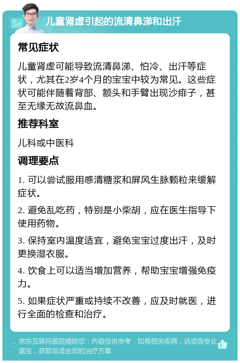 儿童肾虚引起的流清鼻涕和出汗 常见症状 儿童肾虚可能导致流清鼻涕、怕冷、出汗等症状，尤其在2岁4个月的宝宝中较为常见。这些症状可能伴随着背部、额头和手臂出现沙痱子，甚至无缘无故流鼻血。 推荐科室 儿科或中医科 调理要点 1. 可以尝试服用感清糖浆和屏风生脉颗粒来缓解症状。 2. 避免乱吃药，特别是小柴胡，应在医生指导下使用药物。 3. 保持室内温度适宜，避免宝宝过度出汗，及时更换湿衣服。 4. 饮食上可以适当增加营养，帮助宝宝增强免疫力。 5. 如果症状严重或持续不改善，应及时就医，进行全面的检查和治疗。