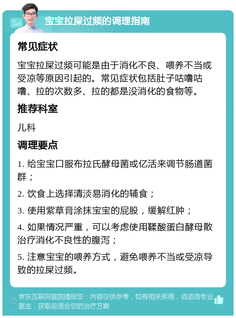 宝宝拉屎过频的调理指南 常见症状 宝宝拉屎过频可能是由于消化不良、喂养不当或受凉等原因引起的。常见症状包括肚子咕噜咕噜、拉的次数多、拉的都是没消化的食物等。 推荐科室 儿科 调理要点 1. 给宝宝口服布拉氏酵母菌或亿活来调节肠道菌群； 2. 饮食上选择清淡易消化的辅食； 3. 使用紫草膏涂抹宝宝的屁股，缓解红肿； 4. 如果情况严重，可以考虑使用鞣酸蛋白酵母散治疗消化不良性的腹泻； 5. 注意宝宝的喂养方式，避免喂养不当或受凉导致的拉屎过频。