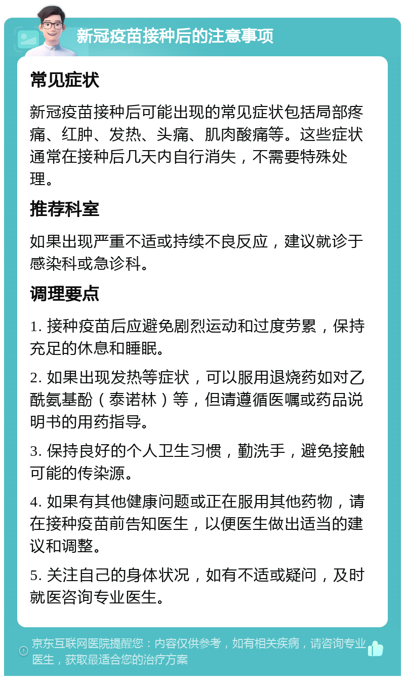 新冠疫苗接种后的注意事项 常见症状 新冠疫苗接种后可能出现的常见症状包括局部疼痛、红肿、发热、头痛、肌肉酸痛等。这些症状通常在接种后几天内自行消失，不需要特殊处理。 推荐科室 如果出现严重不适或持续不良反应，建议就诊于感染科或急诊科。 调理要点 1. 接种疫苗后应避免剧烈运动和过度劳累，保持充足的休息和睡眠。 2. 如果出现发热等症状，可以服用退烧药如对乙酰氨基酚（泰诺林）等，但请遵循医嘱或药品说明书的用药指导。 3. 保持良好的个人卫生习惯，勤洗手，避免接触可能的传染源。 4. 如果有其他健康问题或正在服用其他药物，请在接种疫苗前告知医生，以便医生做出适当的建议和调整。 5. 关注自己的身体状况，如有不适或疑问，及时就医咨询专业医生。