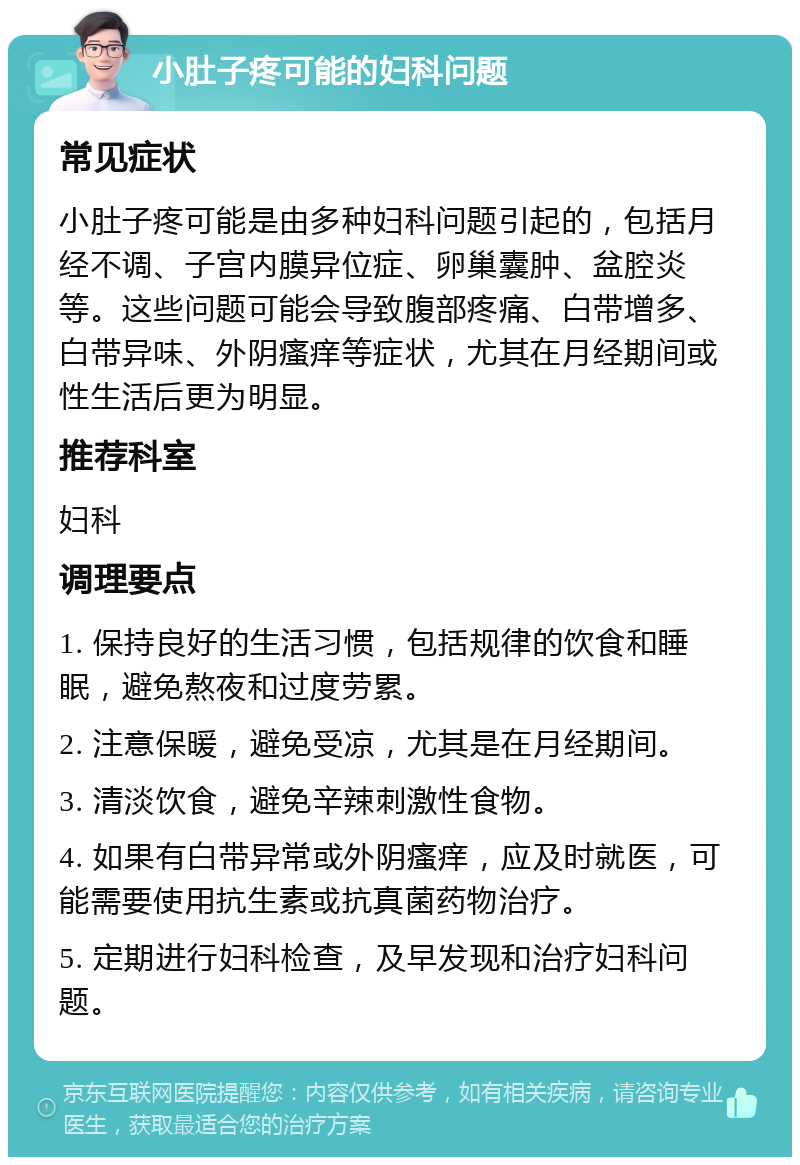 小肚子疼可能的妇科问题 常见症状 小肚子疼可能是由多种妇科问题引起的，包括月经不调、子宫内膜异位症、卵巢囊肿、盆腔炎等。这些问题可能会导致腹部疼痛、白带增多、白带异味、外阴瘙痒等症状，尤其在月经期间或性生活后更为明显。 推荐科室 妇科 调理要点 1. 保持良好的生活习惯，包括规律的饮食和睡眠，避免熬夜和过度劳累。 2. 注意保暖，避免受凉，尤其是在月经期间。 3. 清淡饮食，避免辛辣刺激性食物。 4. 如果有白带异常或外阴瘙痒，应及时就医，可能需要使用抗生素或抗真菌药物治疗。 5. 定期进行妇科检查，及早发现和治疗妇科问题。