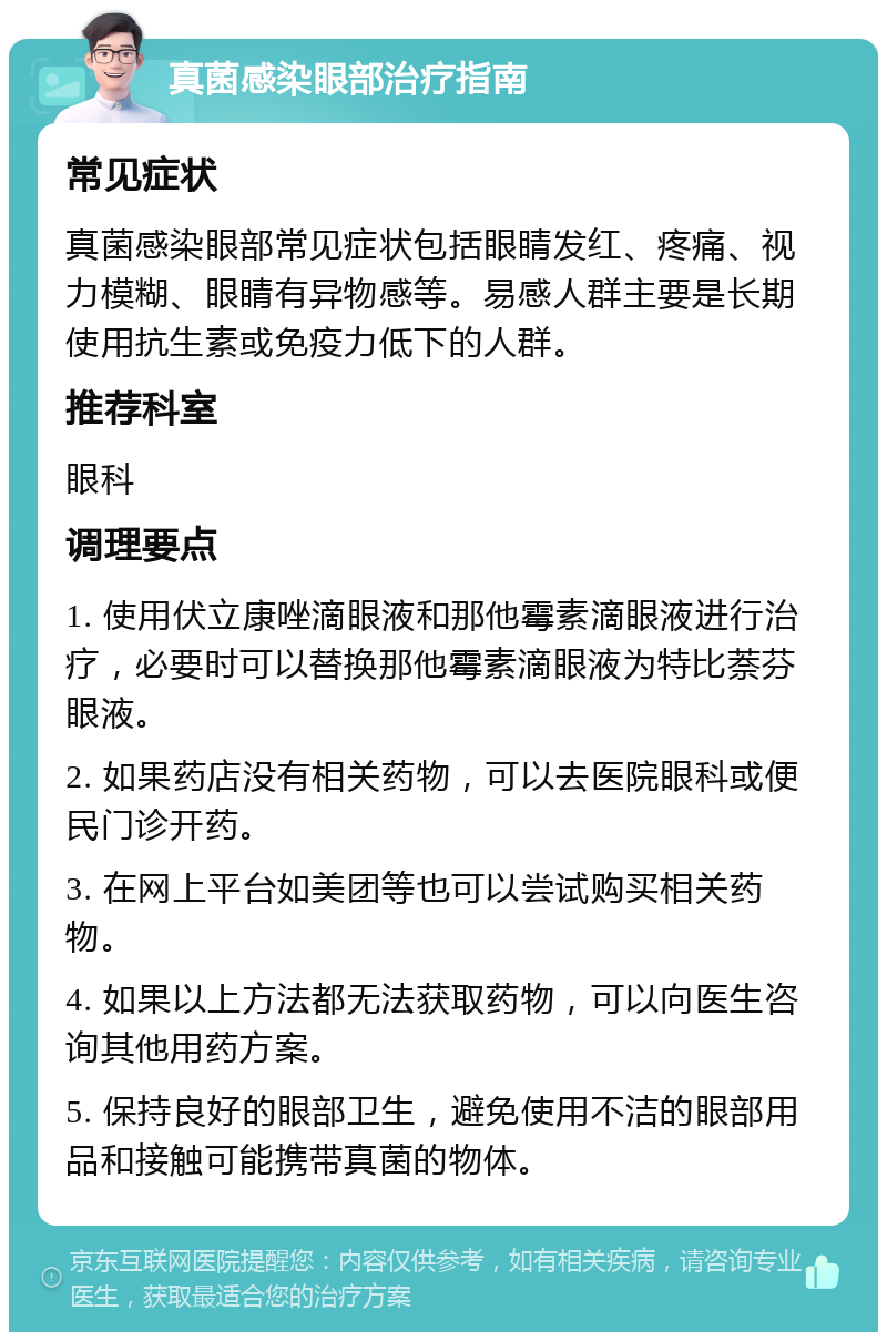 真菌感染眼部治疗指南 常见症状 真菌感染眼部常见症状包括眼睛发红、疼痛、视力模糊、眼睛有异物感等。易感人群主要是长期使用抗生素或免疫力低下的人群。 推荐科室 眼科 调理要点 1. 使用伏立康唑滴眼液和那他霉素滴眼液进行治疗，必要时可以替换那他霉素滴眼液为特比萘芬眼液。 2. 如果药店没有相关药物，可以去医院眼科或便民门诊开药。 3. 在网上平台如美团等也可以尝试购买相关药物。 4. 如果以上方法都无法获取药物，可以向医生咨询其他用药方案。 5. 保持良好的眼部卫生，避免使用不洁的眼部用品和接触可能携带真菌的物体。