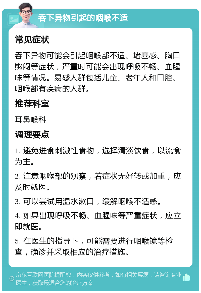 吞下异物引起的咽喉不适 常见症状 吞下异物可能会引起咽喉部不适、堵塞感、胸口憋闷等症状，严重时可能会出现呼吸不畅、血腥味等情况。易感人群包括儿童、老年人和口腔、咽喉部有疾病的人群。 推荐科室 耳鼻喉科 调理要点 1. 避免进食刺激性食物，选择清淡饮食，以流食为主。 2. 注意咽喉部的观察，若症状无好转或加重，应及时就医。 3. 可以尝试用温水漱口，缓解咽喉不适感。 4. 如果出现呼吸不畅、血腥味等严重症状，应立即就医。 5. 在医生的指导下，可能需要进行咽喉镜等检查，确诊并采取相应的治疗措施。