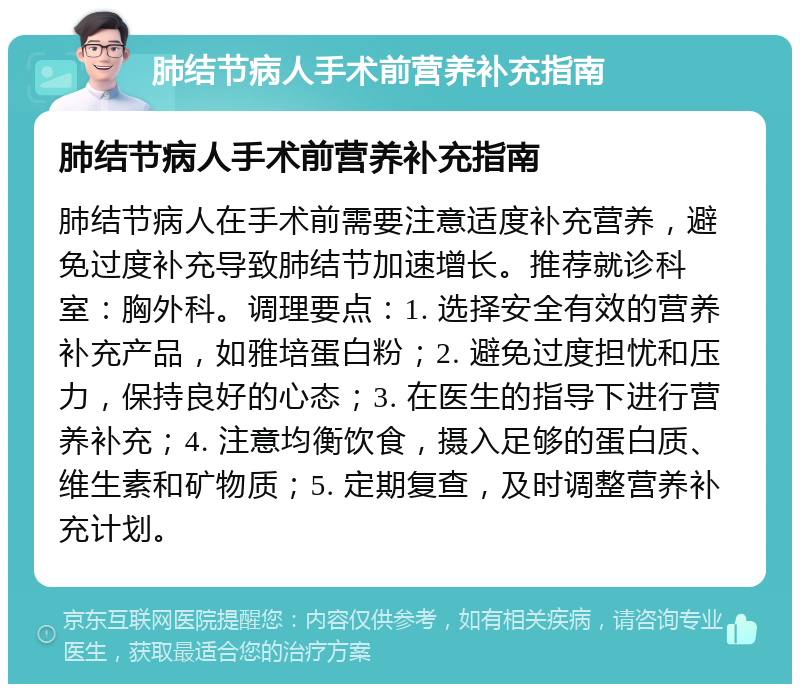 肺结节病人手术前营养补充指南 肺结节病人手术前营养补充指南 肺结节病人在手术前需要注意适度补充营养，避免过度补充导致肺结节加速增长。推荐就诊科室：胸外科。调理要点：1. 选择安全有效的营养补充产品，如雅培蛋白粉；2. 避免过度担忧和压力，保持良好的心态；3. 在医生的指导下进行营养补充；4. 注意均衡饮食，摄入足够的蛋白质、维生素和矿物质；5. 定期复查，及时调整营养补充计划。