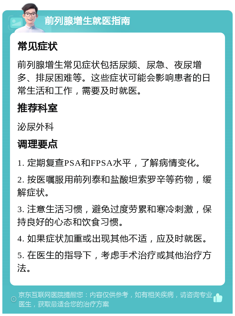 前列腺增生就医指南 常见症状 前列腺增生常见症状包括尿频、尿急、夜尿增多、排尿困难等。这些症状可能会影响患者的日常生活和工作，需要及时就医。 推荐科室 泌尿外科 调理要点 1. 定期复查PSA和FPSA水平，了解病情变化。 2. 按医嘱服用前列泰和盐酸坦索罗辛等药物，缓解症状。 3. 注意生活习惯，避免过度劳累和寒冷刺激，保持良好的心态和饮食习惯。 4. 如果症状加重或出现其他不适，应及时就医。 5. 在医生的指导下，考虑手术治疗或其他治疗方法。