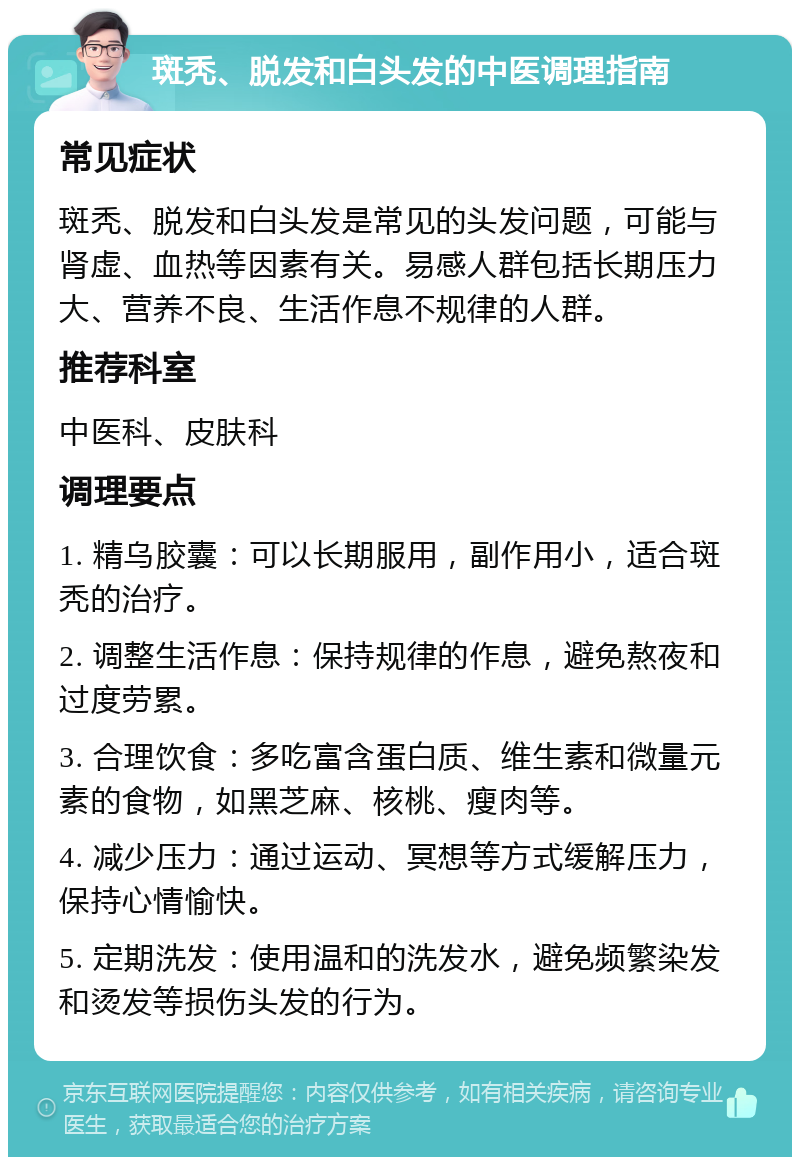 斑秃、脱发和白头发的中医调理指南 常见症状 斑秃、脱发和白头发是常见的头发问题，可能与肾虚、血热等因素有关。易感人群包括长期压力大、营养不良、生活作息不规律的人群。 推荐科室 中医科、皮肤科 调理要点 1. 精乌胶囊：可以长期服用，副作用小，适合斑秃的治疗。 2. 调整生活作息：保持规律的作息，避免熬夜和过度劳累。 3. 合理饮食：多吃富含蛋白质、维生素和微量元素的食物，如黑芝麻、核桃、瘦肉等。 4. 减少压力：通过运动、冥想等方式缓解压力，保持心情愉快。 5. 定期洗发：使用温和的洗发水，避免频繁染发和烫发等损伤头发的行为。