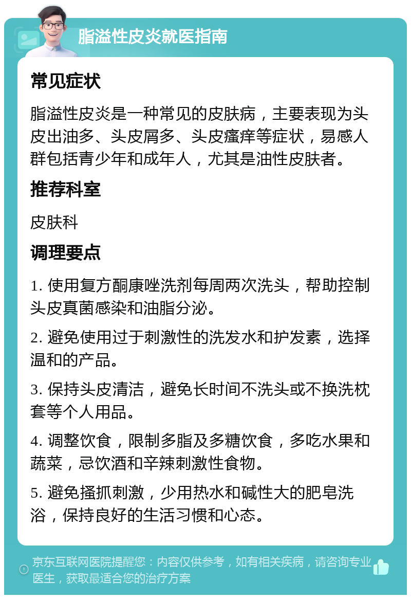 脂溢性皮炎就医指南 常见症状 脂溢性皮炎是一种常见的皮肤病，主要表现为头皮出油多、头皮屑多、头皮瘙痒等症状，易感人群包括青少年和成年人，尤其是油性皮肤者。 推荐科室 皮肤科 调理要点 1. 使用复方酮康唑洗剂每周两次洗头，帮助控制头皮真菌感染和油脂分泌。 2. 避免使用过于刺激性的洗发水和护发素，选择温和的产品。 3. 保持头皮清洁，避免长时间不洗头或不换洗枕套等个人用品。 4. 调整饮食，限制多脂及多糖饮食，多吃水果和蔬菜，忌饮酒和辛辣刺激性食物。 5. 避免搔抓刺激，少用热水和碱性大的肥皂洗浴，保持良好的生活习惯和心态。