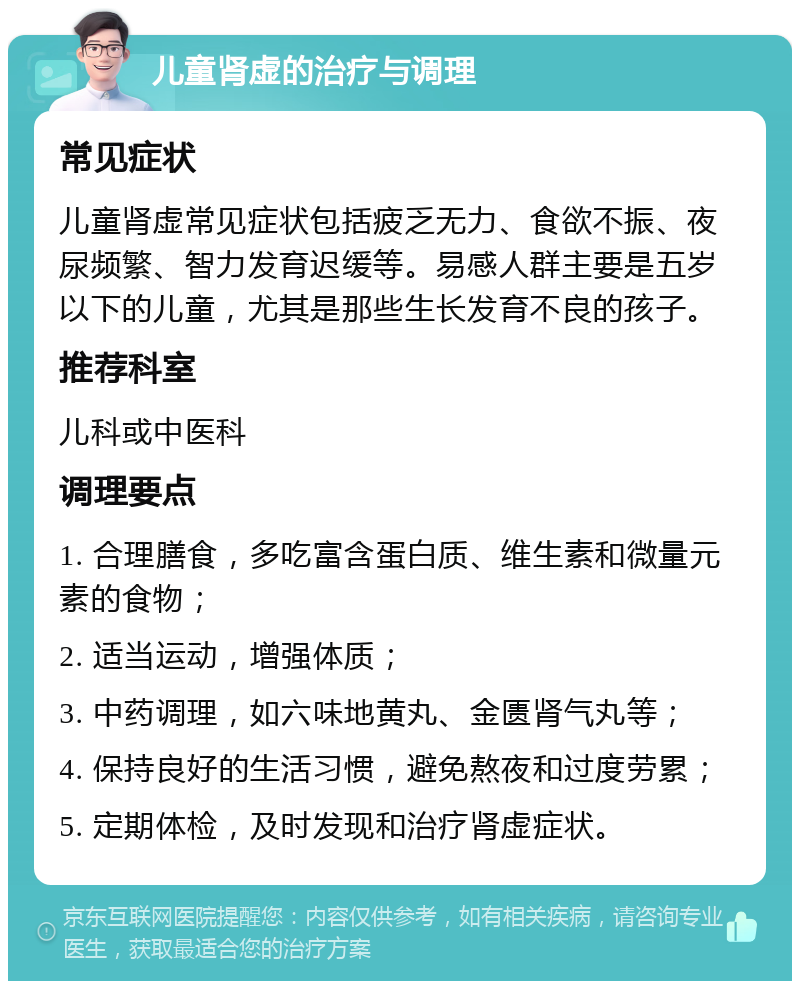 儿童肾虚的治疗与调理 常见症状 儿童肾虚常见症状包括疲乏无力、食欲不振、夜尿频繁、智力发育迟缓等。易感人群主要是五岁以下的儿童，尤其是那些生长发育不良的孩子。 推荐科室 儿科或中医科 调理要点 1. 合理膳食，多吃富含蛋白质、维生素和微量元素的食物； 2. 适当运动，增强体质； 3. 中药调理，如六味地黄丸、金匮肾气丸等； 4. 保持良好的生活习惯，避免熬夜和过度劳累； 5. 定期体检，及时发现和治疗肾虚症状。