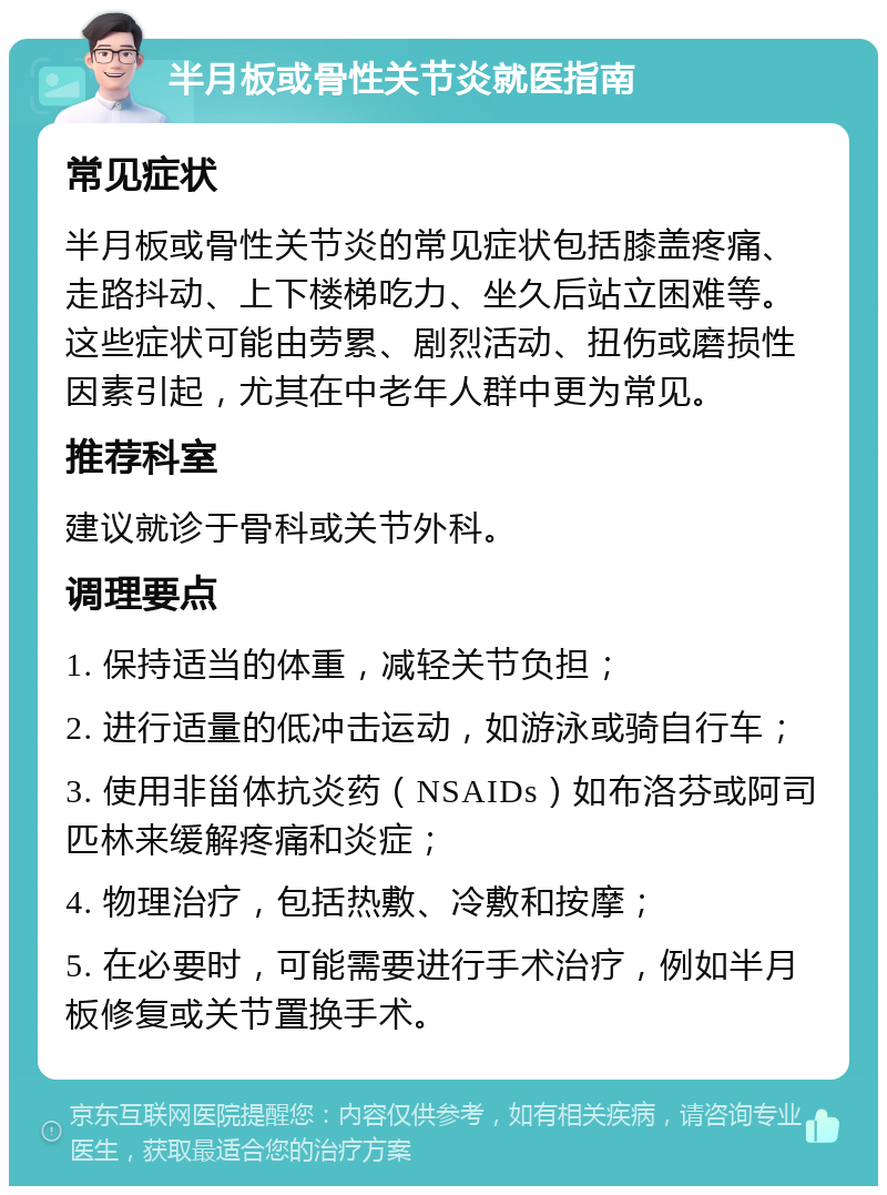 半月板或骨性关节炎就医指南 常见症状 半月板或骨性关节炎的常见症状包括膝盖疼痛、走路抖动、上下楼梯吃力、坐久后站立困难等。这些症状可能由劳累、剧烈活动、扭伤或磨损性因素引起，尤其在中老年人群中更为常见。 推荐科室 建议就诊于骨科或关节外科。 调理要点 1. 保持适当的体重，减轻关节负担； 2. 进行适量的低冲击运动，如游泳或骑自行车； 3. 使用非甾体抗炎药（NSAIDs）如布洛芬或阿司匹林来缓解疼痛和炎症； 4. 物理治疗，包括热敷、冷敷和按摩； 5. 在必要时，可能需要进行手术治疗，例如半月板修复或关节置换手术。