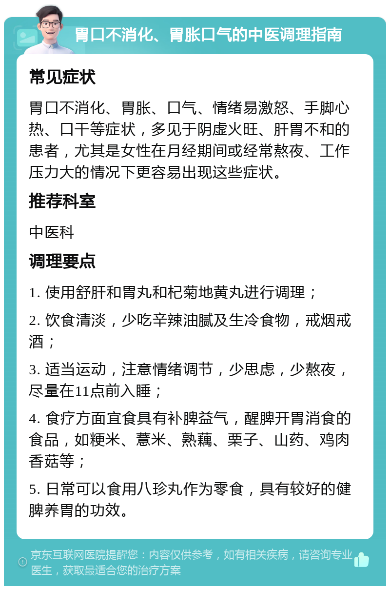 胃口不消化、胃胀口气的中医调理指南 常见症状 胃口不消化、胃胀、口气、情绪易激怒、手脚心热、口干等症状，多见于阴虚火旺、肝胃不和的患者，尤其是女性在月经期间或经常熬夜、工作压力大的情况下更容易出现这些症状。 推荐科室 中医科 调理要点 1. 使用舒肝和胃丸和杞菊地黄丸进行调理； 2. 饮食清淡，少吃辛辣油腻及生冷食物，戒烟戒酒； 3. 适当运动，注意情绪调节，少思虑，少熬夜，尽量在11点前入睡； 4. 食疗方面宜食具有补脾益气，醒脾开胃消食的食品，如粳米、薏米、熟藕、栗子、山药、鸡肉香菇等； 5. 日常可以食用八珍丸作为零食，具有较好的健脾养胃的功效。