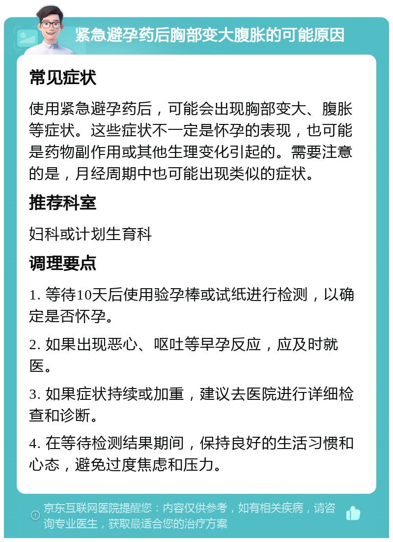 紧急避孕药后胸部变大腹胀的可能原因 常见症状 使用紧急避孕药后，可能会出现胸部变大、腹胀等症状。这些症状不一定是怀孕的表现，也可能是药物副作用或其他生理变化引起的。需要注意的是，月经周期中也可能出现类似的症状。 推荐科室 妇科或计划生育科 调理要点 1. 等待10天后使用验孕棒或试纸进行检测，以确定是否怀孕。 2. 如果出现恶心、呕吐等早孕反应，应及时就医。 3. 如果症状持续或加重，建议去医院进行详细检查和诊断。 4. 在等待检测结果期间，保持良好的生活习惯和心态，避免过度焦虑和压力。