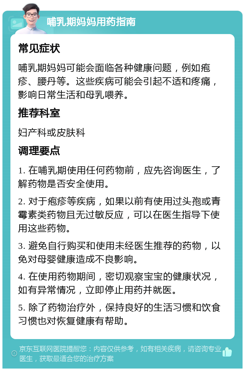 哺乳期妈妈用药指南 常见症状 哺乳期妈妈可能会面临各种健康问题，例如疱疹、腰丹等。这些疾病可能会引起不适和疼痛，影响日常生活和母乳喂养。 推荐科室 妇产科或皮肤科 调理要点 1. 在哺乳期使用任何药物前，应先咨询医生，了解药物是否安全使用。 2. 对于疱疹等疾病，如果以前有使用过头孢或青霉素类药物且无过敏反应，可以在医生指导下使用这些药物。 3. 避免自行购买和使用未经医生推荐的药物，以免对母婴健康造成不良影响。 4. 在使用药物期间，密切观察宝宝的健康状况，如有异常情况，立即停止用药并就医。 5. 除了药物治疗外，保持良好的生活习惯和饮食习惯也对恢复健康有帮助。