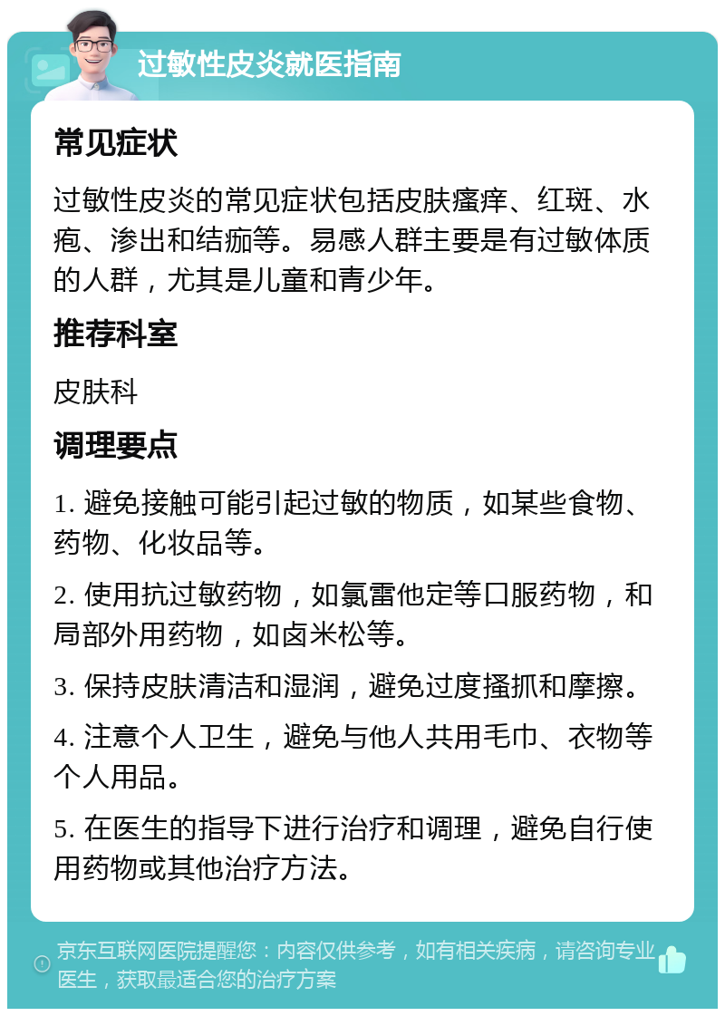 过敏性皮炎就医指南 常见症状 过敏性皮炎的常见症状包括皮肤瘙痒、红斑、水疱、渗出和结痂等。易感人群主要是有过敏体质的人群，尤其是儿童和青少年。 推荐科室 皮肤科 调理要点 1. 避免接触可能引起过敏的物质，如某些食物、药物、化妆品等。 2. 使用抗过敏药物，如氯雷他定等口服药物，和局部外用药物，如卤米松等。 3. 保持皮肤清洁和湿润，避免过度搔抓和摩擦。 4. 注意个人卫生，避免与他人共用毛巾、衣物等个人用品。 5. 在医生的指导下进行治疗和调理，避免自行使用药物或其他治疗方法。