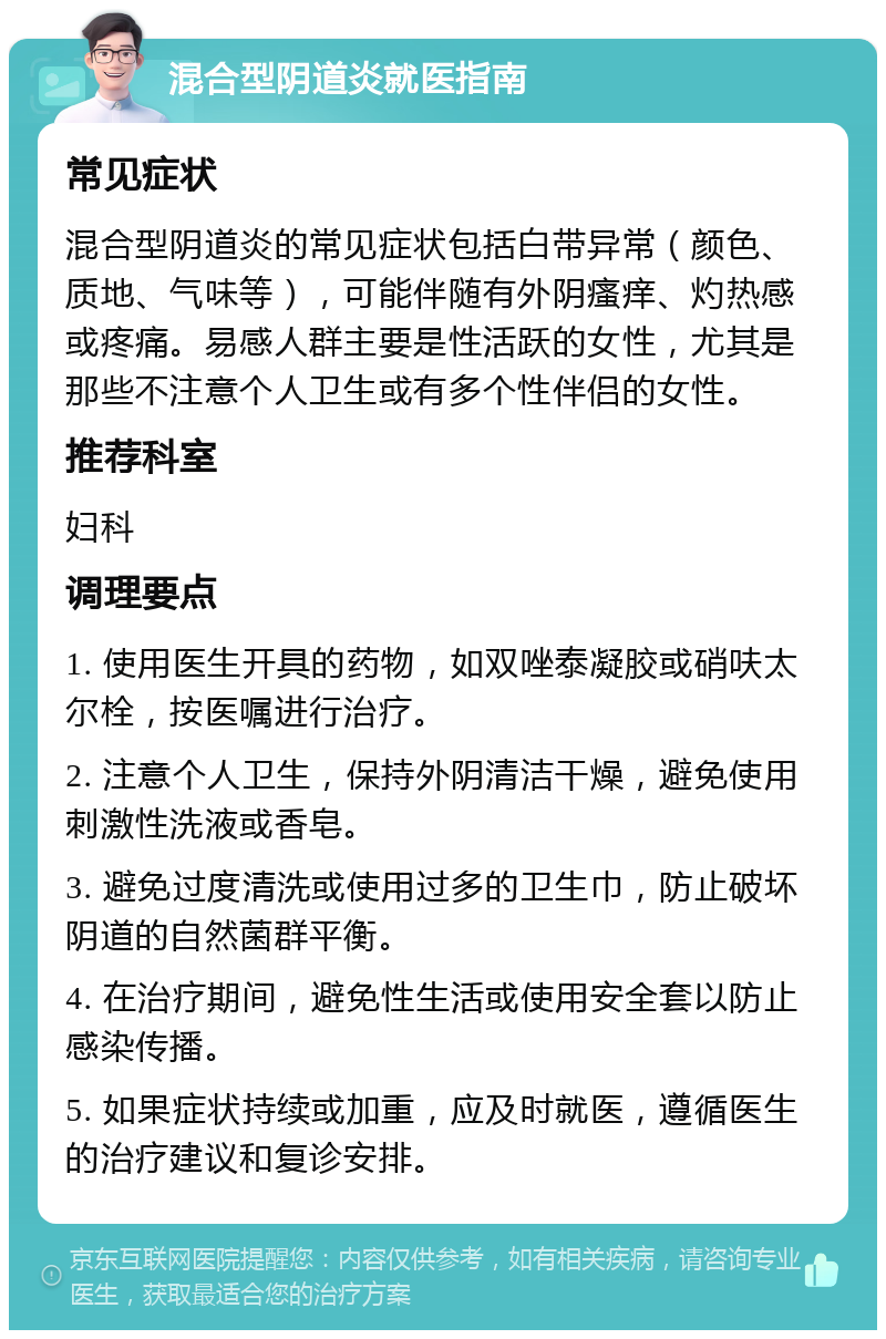 混合型阴道炎就医指南 常见症状 混合型阴道炎的常见症状包括白带异常（颜色、质地、气味等），可能伴随有外阴瘙痒、灼热感或疼痛。易感人群主要是性活跃的女性，尤其是那些不注意个人卫生或有多个性伴侣的女性。 推荐科室 妇科 调理要点 1. 使用医生开具的药物，如双唑泰凝胶或硝呋太尔栓，按医嘱进行治疗。 2. 注意个人卫生，保持外阴清洁干燥，避免使用刺激性洗液或香皂。 3. 避免过度清洗或使用过多的卫生巾，防止破坏阴道的自然菌群平衡。 4. 在治疗期间，避免性生活或使用安全套以防止感染传播。 5. 如果症状持续或加重，应及时就医，遵循医生的治疗建议和复诊安排。