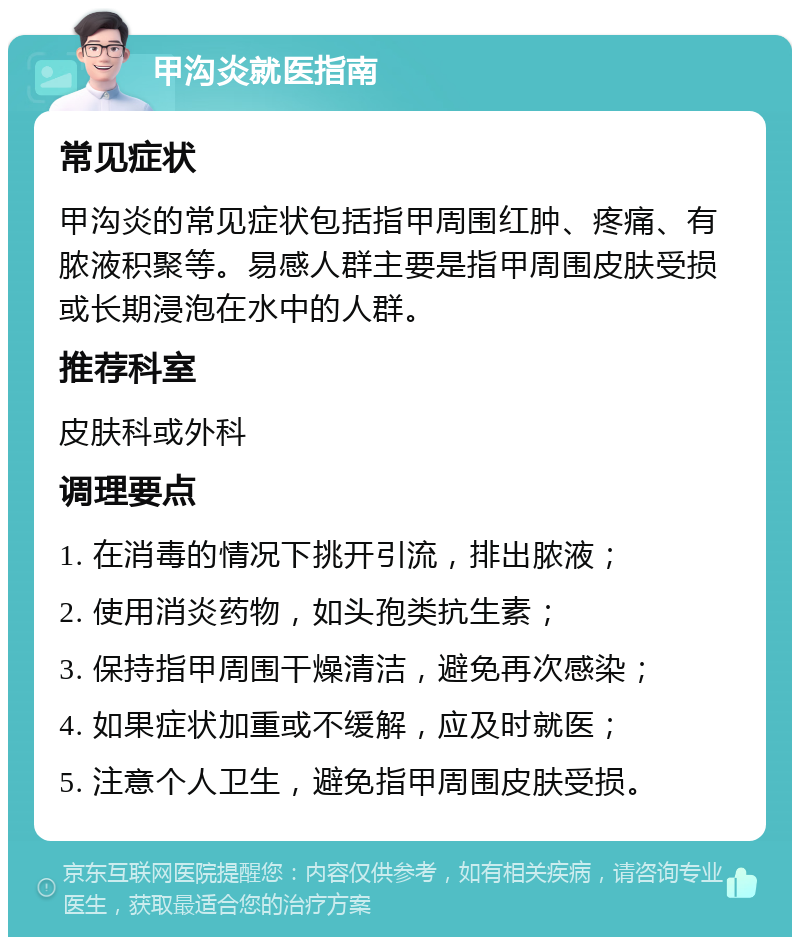 甲沟炎就医指南 常见症状 甲沟炎的常见症状包括指甲周围红肿、疼痛、有脓液积聚等。易感人群主要是指甲周围皮肤受损或长期浸泡在水中的人群。 推荐科室 皮肤科或外科 调理要点 1. 在消毒的情况下挑开引流，排出脓液； 2. 使用消炎药物，如头孢类抗生素； 3. 保持指甲周围干燥清洁，避免再次感染； 4. 如果症状加重或不缓解，应及时就医； 5. 注意个人卫生，避免指甲周围皮肤受损。