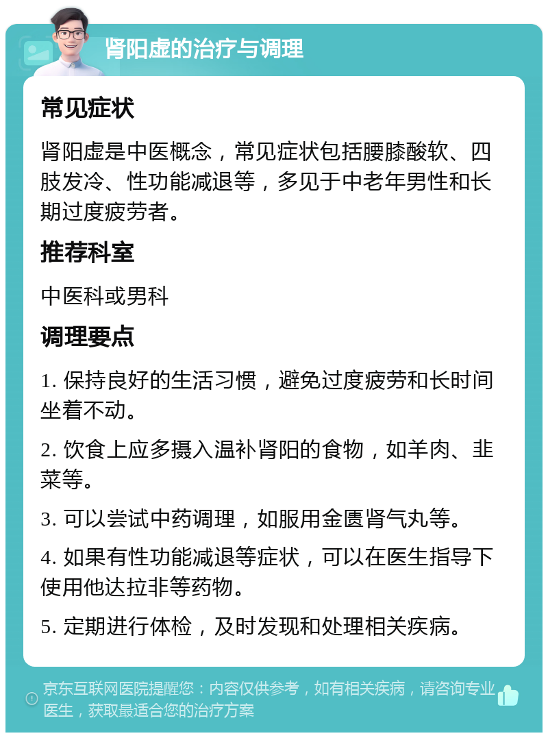 肾阳虚的治疗与调理 常见症状 肾阳虚是中医概念，常见症状包括腰膝酸软、四肢发冷、性功能减退等，多见于中老年男性和长期过度疲劳者。 推荐科室 中医科或男科 调理要点 1. 保持良好的生活习惯，避免过度疲劳和长时间坐着不动。 2. 饮食上应多摄入温补肾阳的食物，如羊肉、韭菜等。 3. 可以尝试中药调理，如服用金匮肾气丸等。 4. 如果有性功能减退等症状，可以在医生指导下使用他达拉非等药物。 5. 定期进行体检，及时发现和处理相关疾病。