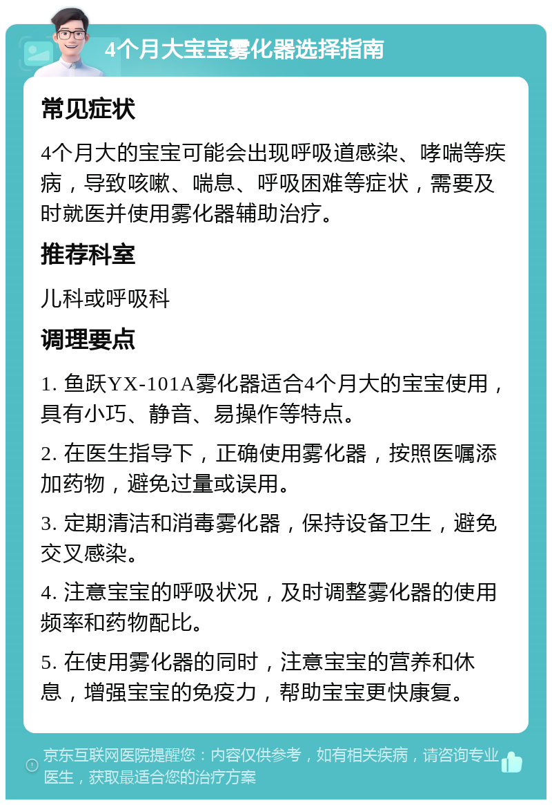 4个月大宝宝雾化器选择指南 常见症状 4个月大的宝宝可能会出现呼吸道感染、哮喘等疾病，导致咳嗽、喘息、呼吸困难等症状，需要及时就医并使用雾化器辅助治疗。 推荐科室 儿科或呼吸科 调理要点 1. 鱼跃YX-101A雾化器适合4个月大的宝宝使用，具有小巧、静音、易操作等特点。 2. 在医生指导下，正确使用雾化器，按照医嘱添加药物，避免过量或误用。 3. 定期清洁和消毒雾化器，保持设备卫生，避免交叉感染。 4. 注意宝宝的呼吸状况，及时调整雾化器的使用频率和药物配比。 5. 在使用雾化器的同时，注意宝宝的营养和休息，增强宝宝的免疫力，帮助宝宝更快康复。