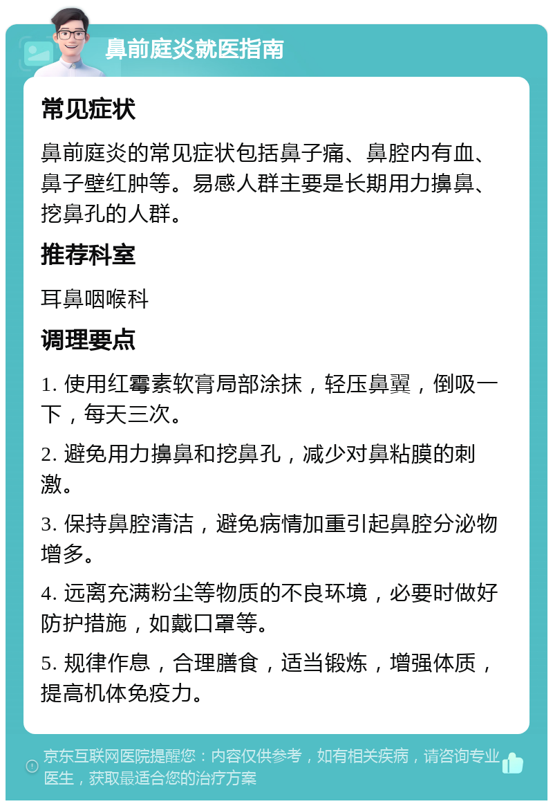 鼻前庭炎就医指南 常见症状 鼻前庭炎的常见症状包括鼻子痛、鼻腔内有血、鼻子壁红肿等。易感人群主要是长期用力擤鼻、挖鼻孔的人群。 推荐科室 耳鼻咽喉科 调理要点 1. 使用红霉素软膏局部涂抹，轻压鼻翼，倒吸一下，每天三次。 2. 避免用力擤鼻和挖鼻孔，减少对鼻粘膜的刺激。 3. 保持鼻腔清洁，避免病情加重引起鼻腔分泌物增多。 4. 远离充满粉尘等物质的不良环境，必要时做好防护措施，如戴口罩等。 5. 规律作息，合理膳食，适当锻炼，增强体质，提高机体免疫力。