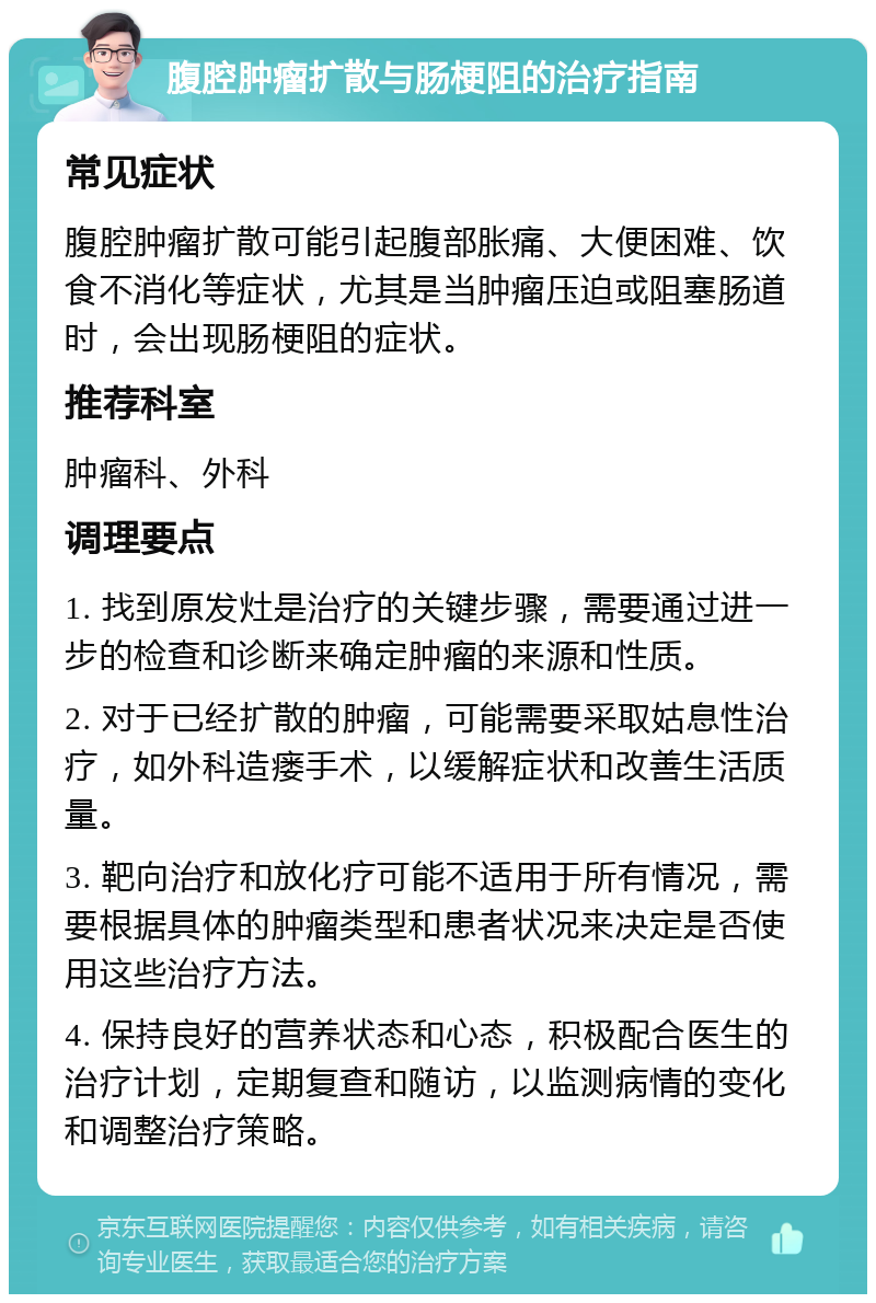 腹腔肿瘤扩散与肠梗阻的治疗指南 常见症状 腹腔肿瘤扩散可能引起腹部胀痛、大便困难、饮食不消化等症状，尤其是当肿瘤压迫或阻塞肠道时，会出现肠梗阻的症状。 推荐科室 肿瘤科、外科 调理要点 1. 找到原发灶是治疗的关键步骤，需要通过进一步的检查和诊断来确定肿瘤的来源和性质。 2. 对于已经扩散的肿瘤，可能需要采取姑息性治疗，如外科造瘘手术，以缓解症状和改善生活质量。 3. 靶向治疗和放化疗可能不适用于所有情况，需要根据具体的肿瘤类型和患者状况来决定是否使用这些治疗方法。 4. 保持良好的营养状态和心态，积极配合医生的治疗计划，定期复查和随访，以监测病情的变化和调整治疗策略。