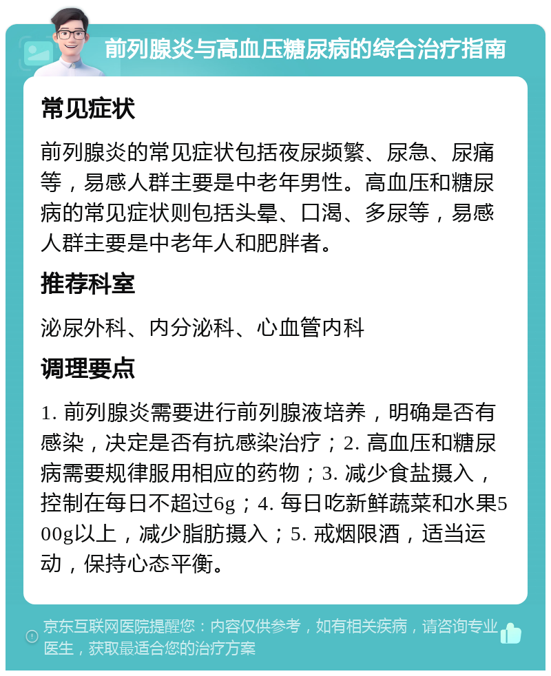 前列腺炎与高血压糖尿病的综合治疗指南 常见症状 前列腺炎的常见症状包括夜尿频繁、尿急、尿痛等，易感人群主要是中老年男性。高血压和糖尿病的常见症状则包括头晕、口渴、多尿等，易感人群主要是中老年人和肥胖者。 推荐科室 泌尿外科、内分泌科、心血管内科 调理要点 1. 前列腺炎需要进行前列腺液培养，明确是否有感染，决定是否有抗感染治疗；2. 高血压和糖尿病需要规律服用相应的药物；3. 减少食盐摄入，控制在每日不超过6g；4. 每日吃新鲜蔬菜和水果500g以上，减少脂肪摄入；5. 戒烟限酒，适当运动，保持心态平衡。