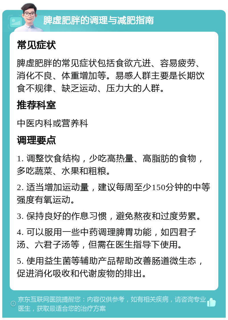 脾虚肥胖的调理与减肥指南 常见症状 脾虚肥胖的常见症状包括食欲亢进、容易疲劳、消化不良、体重增加等。易感人群主要是长期饮食不规律、缺乏运动、压力大的人群。 推荐科室 中医内科或营养科 调理要点 1. 调整饮食结构，少吃高热量、高脂肪的食物，多吃蔬菜、水果和粗粮。 2. 适当增加运动量，建议每周至少150分钟的中等强度有氧运动。 3. 保持良好的作息习惯，避免熬夜和过度劳累。 4. 可以服用一些中药调理脾胃功能，如四君子汤、六君子汤等，但需在医生指导下使用。 5. 使用益生菌等辅助产品帮助改善肠道微生态，促进消化吸收和代谢废物的排出。