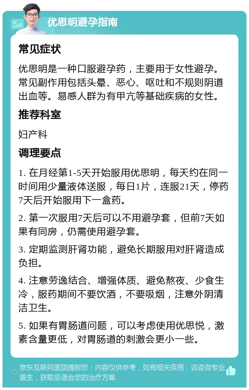 优思明避孕指南 常见症状 优思明是一种口服避孕药，主要用于女性避孕。常见副作用包括头晕、恶心、呕吐和不规则阴道出血等。易感人群为有甲亢等基础疾病的女性。 推荐科室 妇产科 调理要点 1. 在月经第1-5天开始服用优思明，每天约在同一时间用少量液体送服，每日1片，连服21天，停药7天后开始服用下一盒药。 2. 第一次服用7天后可以不用避孕套，但前7天如果有同房，仍需使用避孕套。 3. 定期监测肝肾功能，避免长期服用对肝肾造成负担。 4. 注意劳逸结合、增强体质、避免熬夜、少食生冷，服药期间不要饮酒，不要吸烟，注意外阴清洁卫生。 5. 如果有胃肠道问题，可以考虑使用优思悦，激素含量更低，对胃肠道的刺激会更小一些。