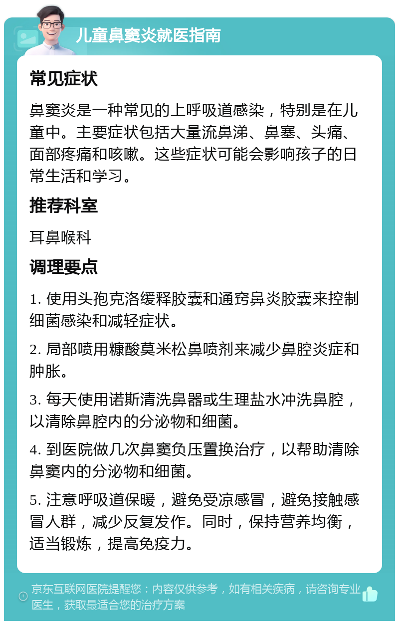 儿童鼻窦炎就医指南 常见症状 鼻窦炎是一种常见的上呼吸道感染，特别是在儿童中。主要症状包括大量流鼻涕、鼻塞、头痛、面部疼痛和咳嗽。这些症状可能会影响孩子的日常生活和学习。 推荐科室 耳鼻喉科 调理要点 1. 使用头孢克洛缓释胶囊和通窍鼻炎胶囊来控制细菌感染和减轻症状。 2. 局部喷用糠酸莫米松鼻喷剂来减少鼻腔炎症和肿胀。 3. 每天使用诺斯清洗鼻器或生理盐水冲洗鼻腔，以清除鼻腔内的分泌物和细菌。 4. 到医院做几次鼻窦负压置换治疗，以帮助清除鼻窦内的分泌物和细菌。 5. 注意呼吸道保暖，避免受凉感冒，避免接触感冒人群，减少反复发作。同时，保持营养均衡，适当锻炼，提高免疫力。