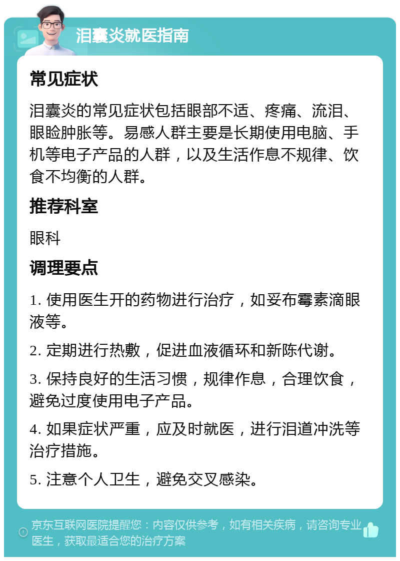 泪囊炎就医指南 常见症状 泪囊炎的常见症状包括眼部不适、疼痛、流泪、眼睑肿胀等。易感人群主要是长期使用电脑、手机等电子产品的人群，以及生活作息不规律、饮食不均衡的人群。 推荐科室 眼科 调理要点 1. 使用医生开的药物进行治疗，如妥布霉素滴眼液等。 2. 定期进行热敷，促进血液循环和新陈代谢。 3. 保持良好的生活习惯，规律作息，合理饮食，避免过度使用电子产品。 4. 如果症状严重，应及时就医，进行泪道冲洗等治疗措施。 5. 注意个人卫生，避免交叉感染。