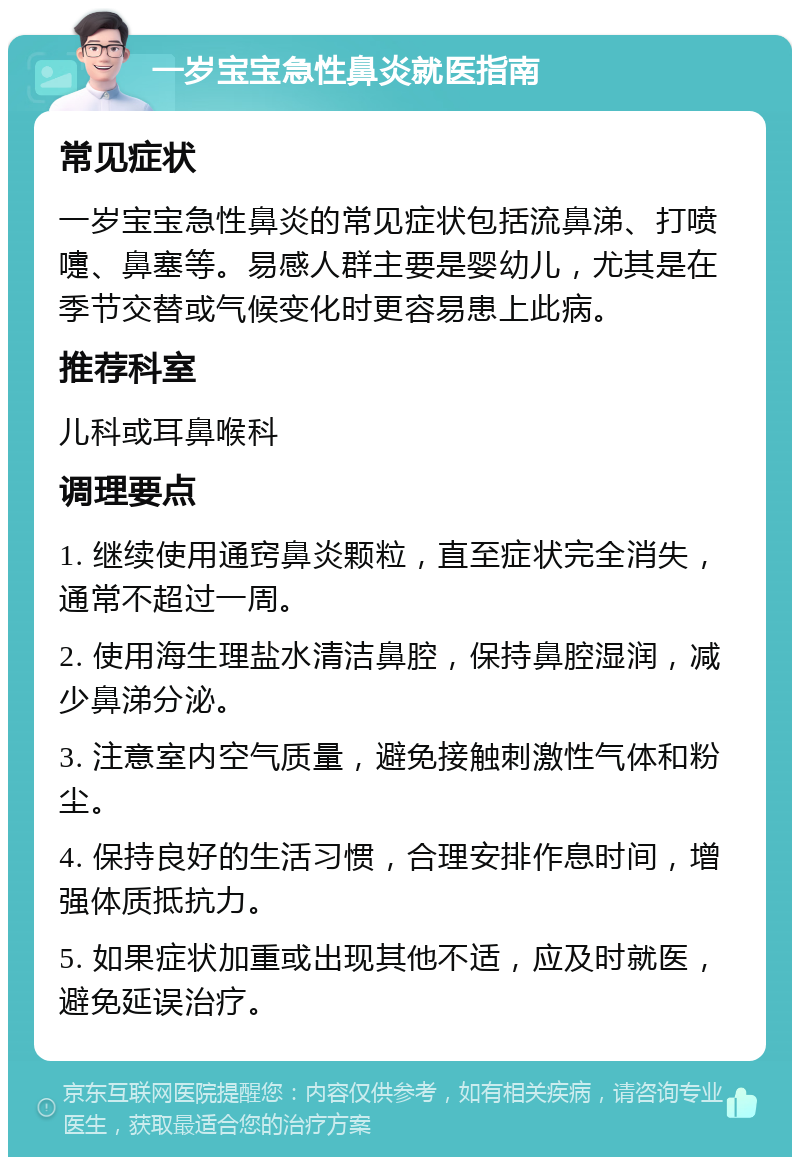 一岁宝宝急性鼻炎就医指南 常见症状 一岁宝宝急性鼻炎的常见症状包括流鼻涕、打喷嚏、鼻塞等。易感人群主要是婴幼儿，尤其是在季节交替或气候变化时更容易患上此病。 推荐科室 儿科或耳鼻喉科 调理要点 1. 继续使用通窍鼻炎颗粒，直至症状完全消失，通常不超过一周。 2. 使用海生理盐水清洁鼻腔，保持鼻腔湿润，减少鼻涕分泌。 3. 注意室内空气质量，避免接触刺激性气体和粉尘。 4. 保持良好的生活习惯，合理安排作息时间，增强体质抵抗力。 5. 如果症状加重或出现其他不适，应及时就医，避免延误治疗。