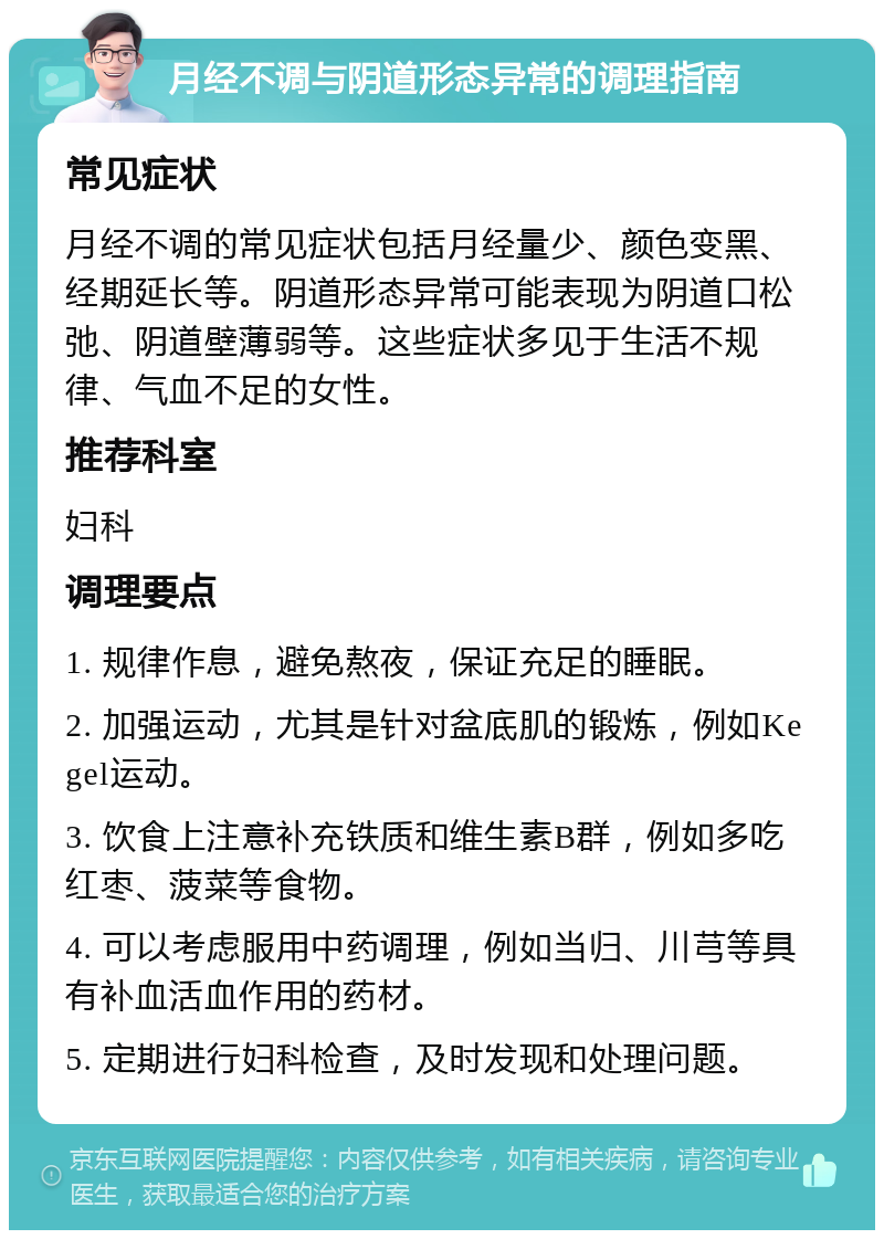 月经不调与阴道形态异常的调理指南 常见症状 月经不调的常见症状包括月经量少、颜色变黑、经期延长等。阴道形态异常可能表现为阴道口松弛、阴道壁薄弱等。这些症状多见于生活不规律、气血不足的女性。 推荐科室 妇科 调理要点 1. 规律作息，避免熬夜，保证充足的睡眠。 2. 加强运动，尤其是针对盆底肌的锻炼，例如Kegel运动。 3. 饮食上注意补充铁质和维生素B群，例如多吃红枣、菠菜等食物。 4. 可以考虑服用中药调理，例如当归、川芎等具有补血活血作用的药材。 5. 定期进行妇科检查，及时发现和处理问题。