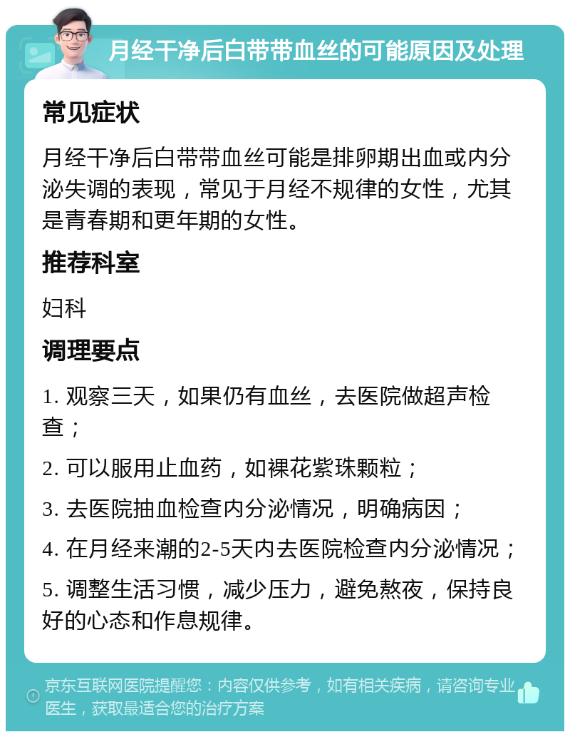 月经干净后白带带血丝的可能原因及处理 常见症状 月经干净后白带带血丝可能是排卵期出血或内分泌失调的表现，常见于月经不规律的女性，尤其是青春期和更年期的女性。 推荐科室 妇科 调理要点 1. 观察三天，如果仍有血丝，去医院做超声检查； 2. 可以服用止血药，如裸花紫珠颗粒； 3. 去医院抽血检查内分泌情况，明确病因； 4. 在月经来潮的2-5天内去医院检查内分泌情况； 5. 调整生活习惯，减少压力，避免熬夜，保持良好的心态和作息规律。