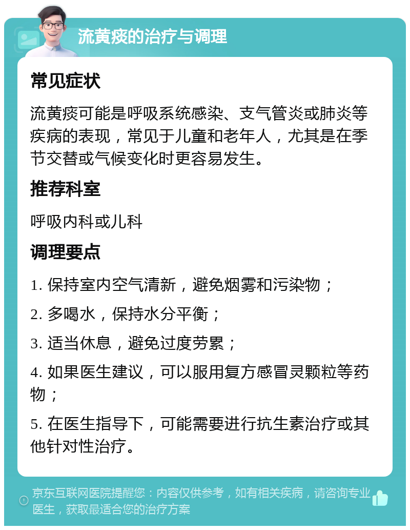 流黄痰的治疗与调理 常见症状 流黄痰可能是呼吸系统感染、支气管炎或肺炎等疾病的表现，常见于儿童和老年人，尤其是在季节交替或气候变化时更容易发生。 推荐科室 呼吸内科或儿科 调理要点 1. 保持室内空气清新，避免烟雾和污染物； 2. 多喝水，保持水分平衡； 3. 适当休息，避免过度劳累； 4. 如果医生建议，可以服用复方感冒灵颗粒等药物； 5. 在医生指导下，可能需要进行抗生素治疗或其他针对性治疗。