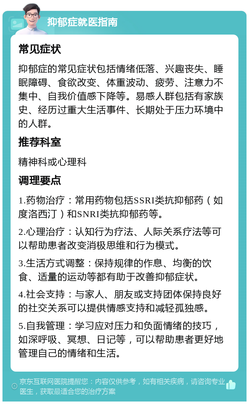 抑郁症就医指南 常见症状 抑郁症的常见症状包括情绪低落、兴趣丧失、睡眠障碍、食欲改变、体重波动、疲劳、注意力不集中、自我价值感下降等。易感人群包括有家族史、经历过重大生活事件、长期处于压力环境中的人群。 推荐科室 精神科或心理科 调理要点 1.药物治疗：常用药物包括SSRI类抗抑郁药（如度洛西汀）和SNRI类抗抑郁药等。 2.心理治疗：认知行为疗法、人际关系疗法等可以帮助患者改变消极思维和行为模式。 3.生活方式调整：保持规律的作息、均衡的饮食、适量的运动等都有助于改善抑郁症状。 4.社会支持：与家人、朋友或支持团体保持良好的社交关系可以提供情感支持和减轻孤独感。 5.自我管理：学习应对压力和负面情绪的技巧，如深呼吸、冥想、日记等，可以帮助患者更好地管理自己的情绪和生活。