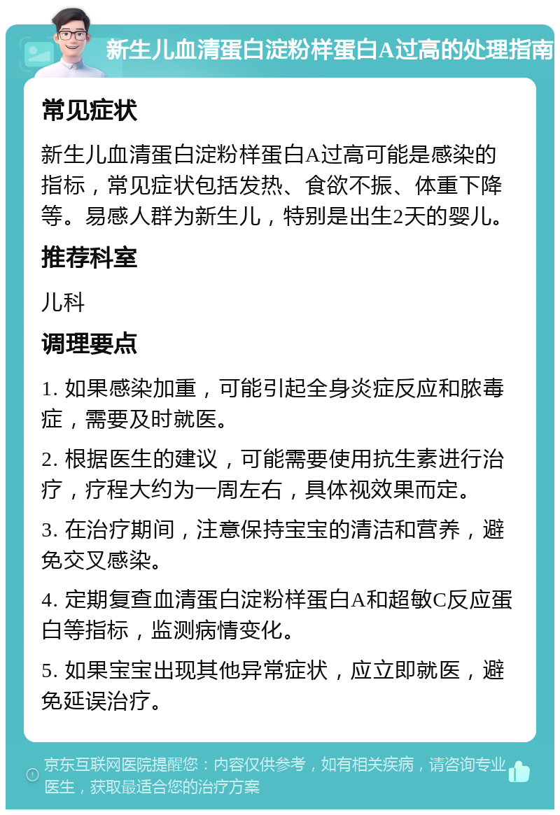 新生儿血清蛋白淀粉样蛋白A过高的处理指南 常见症状 新生儿血清蛋白淀粉样蛋白A过高可能是感染的指标，常见症状包括发热、食欲不振、体重下降等。易感人群为新生儿，特别是出生2天的婴儿。 推荐科室 儿科 调理要点 1. 如果感染加重，可能引起全身炎症反应和脓毒症，需要及时就医。 2. 根据医生的建议，可能需要使用抗生素进行治疗，疗程大约为一周左右，具体视效果而定。 3. 在治疗期间，注意保持宝宝的清洁和营养，避免交叉感染。 4. 定期复查血清蛋白淀粉样蛋白A和超敏C反应蛋白等指标，监测病情变化。 5. 如果宝宝出现其他异常症状，应立即就医，避免延误治疗。