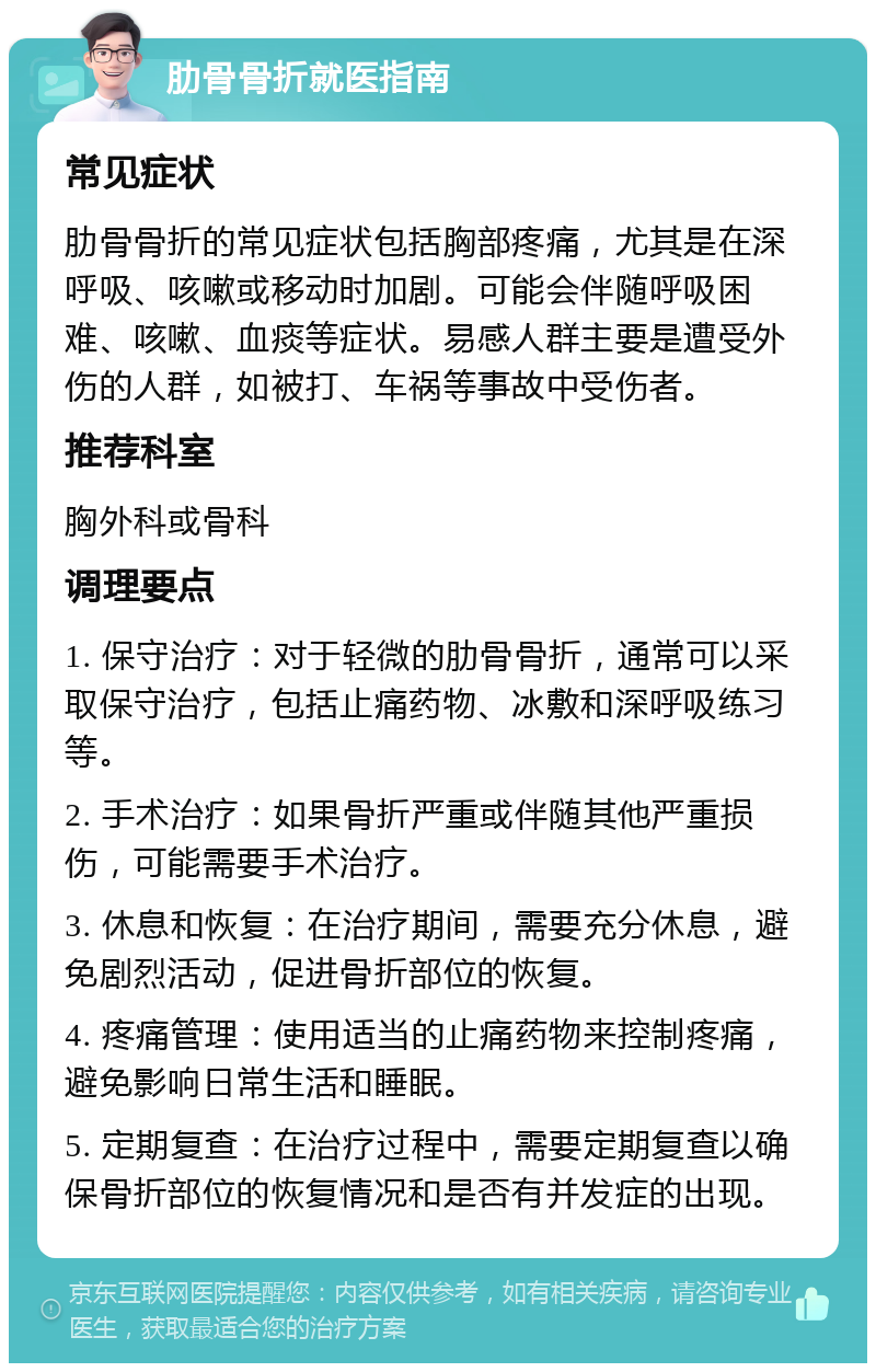 肋骨骨折就医指南 常见症状 肋骨骨折的常见症状包括胸部疼痛，尤其是在深呼吸、咳嗽或移动时加剧。可能会伴随呼吸困难、咳嗽、血痰等症状。易感人群主要是遭受外伤的人群，如被打、车祸等事故中受伤者。 推荐科室 胸外科或骨科 调理要点 1. 保守治疗：对于轻微的肋骨骨折，通常可以采取保守治疗，包括止痛药物、冰敷和深呼吸练习等。 2. 手术治疗：如果骨折严重或伴随其他严重损伤，可能需要手术治疗。 3. 休息和恢复：在治疗期间，需要充分休息，避免剧烈活动，促进骨折部位的恢复。 4. 疼痛管理：使用适当的止痛药物来控制疼痛，避免影响日常生活和睡眠。 5. 定期复查：在治疗过程中，需要定期复查以确保骨折部位的恢复情况和是否有并发症的出现。