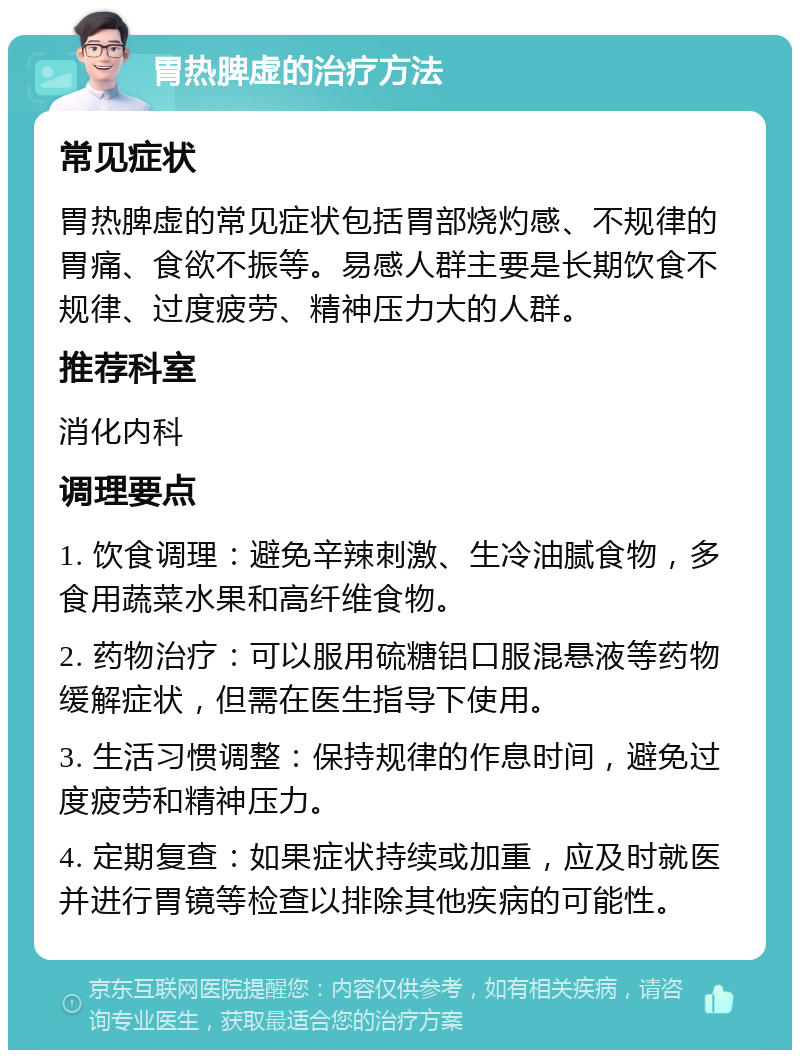 胃热脾虚的治疗方法 常见症状 胃热脾虚的常见症状包括胃部烧灼感、不规律的胃痛、食欲不振等。易感人群主要是长期饮食不规律、过度疲劳、精神压力大的人群。 推荐科室 消化内科 调理要点 1. 饮食调理：避免辛辣刺激、生冷油腻食物，多食用蔬菜水果和高纤维食物。 2. 药物治疗：可以服用硫糖铝口服混悬液等药物缓解症状，但需在医生指导下使用。 3. 生活习惯调整：保持规律的作息时间，避免过度疲劳和精神压力。 4. 定期复查：如果症状持续或加重，应及时就医并进行胃镜等检查以排除其他疾病的可能性。