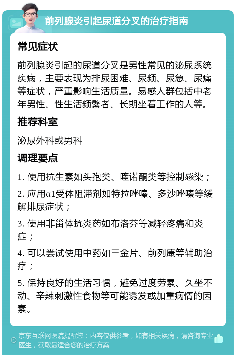 前列腺炎引起尿道分叉的治疗指南 常见症状 前列腺炎引起的尿道分叉是男性常见的泌尿系统疾病，主要表现为排尿困难、尿频、尿急、尿痛等症状，严重影响生活质量。易感人群包括中老年男性、性生活频繁者、长期坐着工作的人等。 推荐科室 泌尿外科或男科 调理要点 1. 使用抗生素如头孢类、喹诺酮类等控制感染； 2. 应用α1受体阻滞剂如特拉唑嗪、多沙唑嗪等缓解排尿症状； 3. 使用非甾体抗炎药如布洛芬等减轻疼痛和炎症； 4. 可以尝试使用中药如三金片、前列康等辅助治疗； 5. 保持良好的生活习惯，避免过度劳累、久坐不动、辛辣刺激性食物等可能诱发或加重病情的因素。