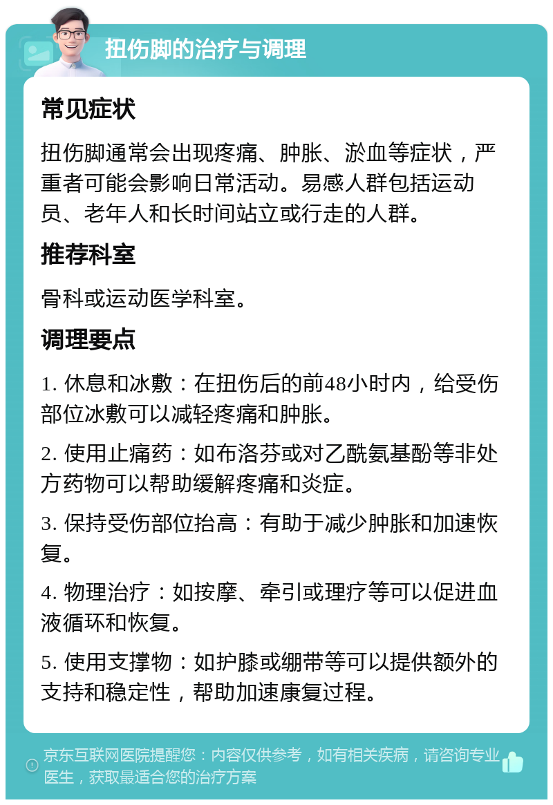 扭伤脚的治疗与调理 常见症状 扭伤脚通常会出现疼痛、肿胀、淤血等症状，严重者可能会影响日常活动。易感人群包括运动员、老年人和长时间站立或行走的人群。 推荐科室 骨科或运动医学科室。 调理要点 1. 休息和冰敷：在扭伤后的前48小时内，给受伤部位冰敷可以减轻疼痛和肿胀。 2. 使用止痛药：如布洛芬或对乙酰氨基酚等非处方药物可以帮助缓解疼痛和炎症。 3. 保持受伤部位抬高：有助于减少肿胀和加速恢复。 4. 物理治疗：如按摩、牵引或理疗等可以促进血液循环和恢复。 5. 使用支撑物：如护膝或绷带等可以提供额外的支持和稳定性，帮助加速康复过程。