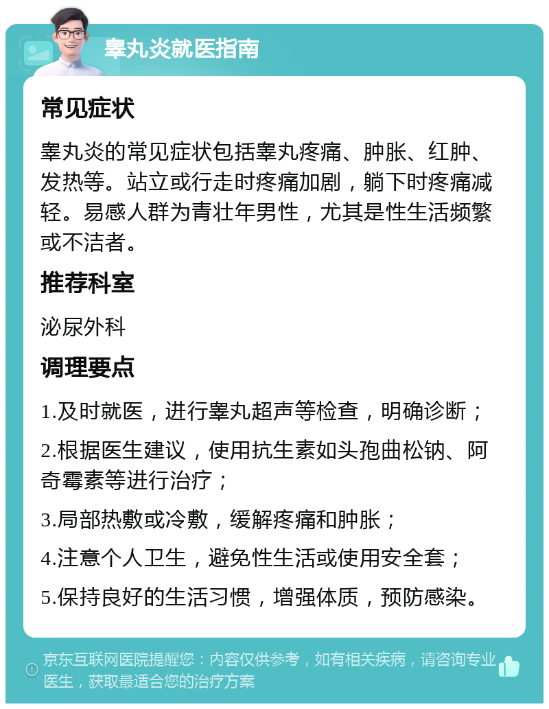 睾丸炎就医指南 常见症状 睾丸炎的常见症状包括睾丸疼痛、肿胀、红肿、发热等。站立或行走时疼痛加剧，躺下时疼痛减轻。易感人群为青壮年男性，尤其是性生活频繁或不洁者。 推荐科室 泌尿外科 调理要点 1.及时就医，进行睾丸超声等检查，明确诊断； 2.根据医生建议，使用抗生素如头孢曲松钠、阿奇霉素等进行治疗； 3.局部热敷或冷敷，缓解疼痛和肿胀； 4.注意个人卫生，避免性生活或使用安全套； 5.保持良好的生活习惯，增强体质，预防感染。