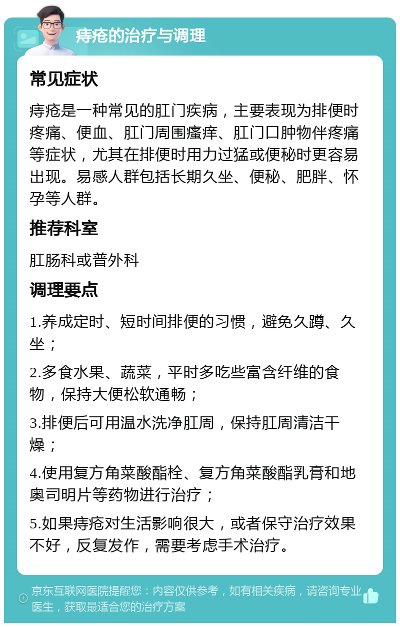 痔疮的治疗与调理 常见症状 痔疮是一种常见的肛门疾病，主要表现为排便时疼痛、便血、肛门周围瘙痒、肛门口肿物伴疼痛等症状，尤其在排便时用力过猛或便秘时更容易出现。易感人群包括长期久坐、便秘、肥胖、怀孕等人群。 推荐科室 肛肠科或普外科 调理要点 1.养成定时、短时间排便的习惯，避免久蹲、久坐； 2.多食水果、蔬菜，平时多吃些富含纤维的食物，保持大便松软通畅； 3.排便后可用温水洗净肛周，保持肛周清洁干燥； 4.使用复方角菜酸酯栓、复方角菜酸酯乳膏和地奥司明片等药物进行治疗； 5.如果痔疮对生活影响很大，或者保守治疗效果不好，反复发作，需要考虑手术治疗。