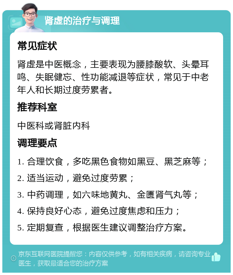 肾虚的治疗与调理 常见症状 肾虚是中医概念，主要表现为腰膝酸软、头晕耳鸣、失眠健忘、性功能减退等症状，常见于中老年人和长期过度劳累者。 推荐科室 中医科或肾脏内科 调理要点 1. 合理饮食，多吃黑色食物如黑豆、黑芝麻等； 2. 适当运动，避免过度劳累； 3. 中药调理，如六味地黄丸、金匮肾气丸等； 4. 保持良好心态，避免过度焦虑和压力； 5. 定期复查，根据医生建议调整治疗方案。