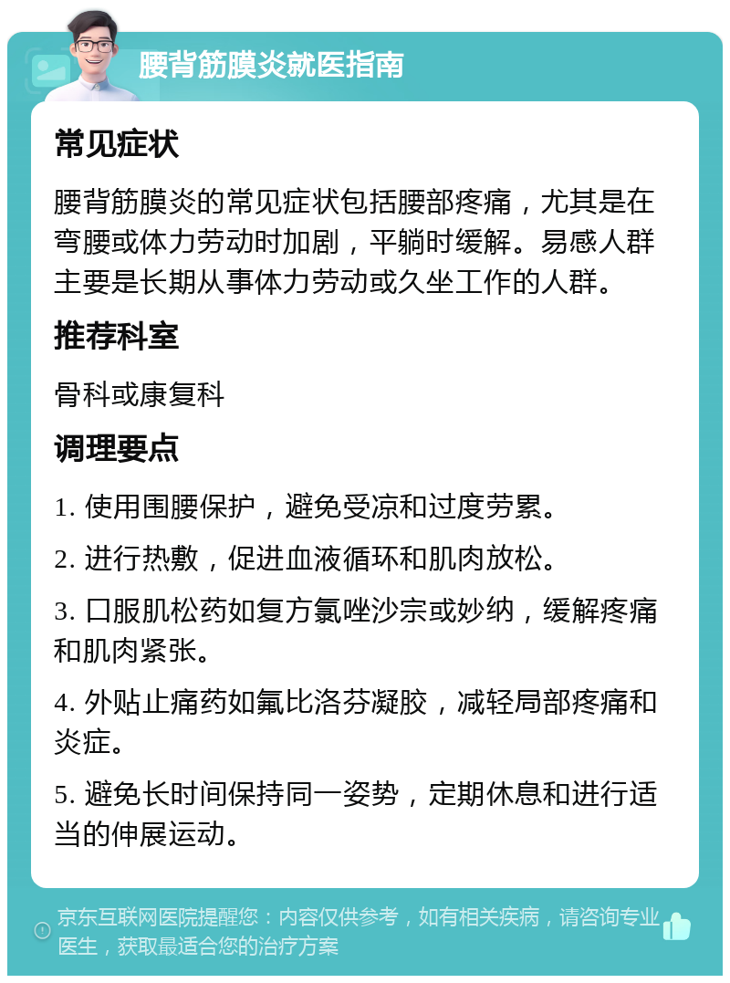 腰背筋膜炎就医指南 常见症状 腰背筋膜炎的常见症状包括腰部疼痛，尤其是在弯腰或体力劳动时加剧，平躺时缓解。易感人群主要是长期从事体力劳动或久坐工作的人群。 推荐科室 骨科或康复科 调理要点 1. 使用围腰保护，避免受凉和过度劳累。 2. 进行热敷，促进血液循环和肌肉放松。 3. 口服肌松药如复方氯唑沙宗或妙纳，缓解疼痛和肌肉紧张。 4. 外贴止痛药如氟比洛芬凝胶，减轻局部疼痛和炎症。 5. 避免长时间保持同一姿势，定期休息和进行适当的伸展运动。