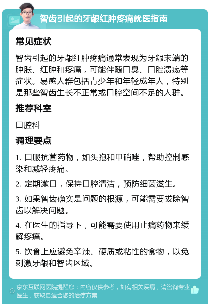 智齿引起的牙龈红肿疼痛就医指南 常见症状 智齿引起的牙龈红肿疼痛通常表现为牙龈末端的肿胀、红肿和疼痛，可能伴随口臭、口腔溃疡等症状。易感人群包括青少年和年轻成年人，特别是那些智齿生长不正常或口腔空间不足的人群。 推荐科室 口腔科 调理要点 1. 口服抗菌药物，如头孢和甲硝唑，帮助控制感染和减轻疼痛。 2. 定期漱口，保持口腔清洁，预防细菌滋生。 3. 如果智齿确实是问题的根源，可能需要拔除智齿以解决问题。 4. 在医生的指导下，可能需要使用止痛药物来缓解疼痛。 5. 饮食上应避免辛辣、硬质或粘性的食物，以免刺激牙龈和智齿区域。