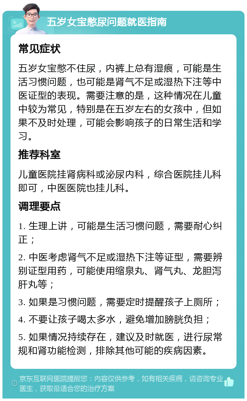 五岁女宝憋尿问题就医指南 常见症状 五岁女宝憋不住尿，内裤上总有湿痕，可能是生活习惯问题，也可能是肾气不足或湿热下注等中医证型的表现。需要注意的是，这种情况在儿童中较为常见，特别是在五岁左右的女孩中，但如果不及时处理，可能会影响孩子的日常生活和学习。 推荐科室 儿童医院挂肾病科或泌尿内科，综合医院挂儿科即可，中医医院也挂儿科。 调理要点 1. 生理上讲，可能是生活习惯问题，需要耐心纠正； 2. 中医考虑肾气不足或湿热下注等证型，需要辨别证型用药，可能使用缩泉丸、肾气丸、龙胆泻肝丸等； 3. 如果是习惯问题，需要定时提醒孩子上厕所； 4. 不要让孩子喝太多水，避免增加膀胱负担； 5. 如果情况持续存在，建议及时就医，进行尿常规和肾功能检测，排除其他可能的疾病因素。