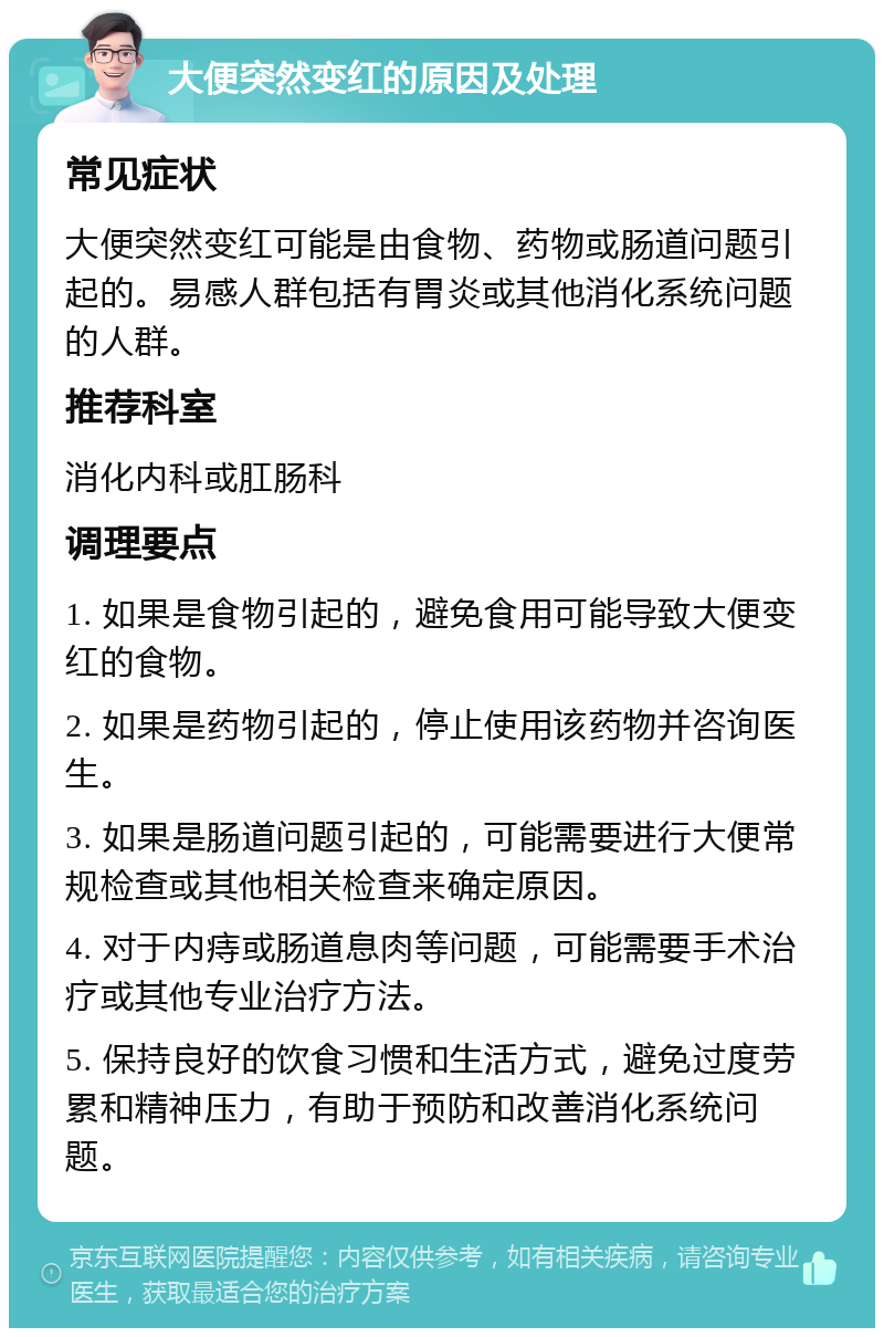 大便突然变红的原因及处理 常见症状 大便突然变红可能是由食物、药物或肠道问题引起的。易感人群包括有胃炎或其他消化系统问题的人群。 推荐科室 消化内科或肛肠科 调理要点 1. 如果是食物引起的，避免食用可能导致大便变红的食物。 2. 如果是药物引起的，停止使用该药物并咨询医生。 3. 如果是肠道问题引起的，可能需要进行大便常规检查或其他相关检查来确定原因。 4. 对于内痔或肠道息肉等问题，可能需要手术治疗或其他专业治疗方法。 5. 保持良好的饮食习惯和生活方式，避免过度劳累和精神压力，有助于预防和改善消化系统问题。