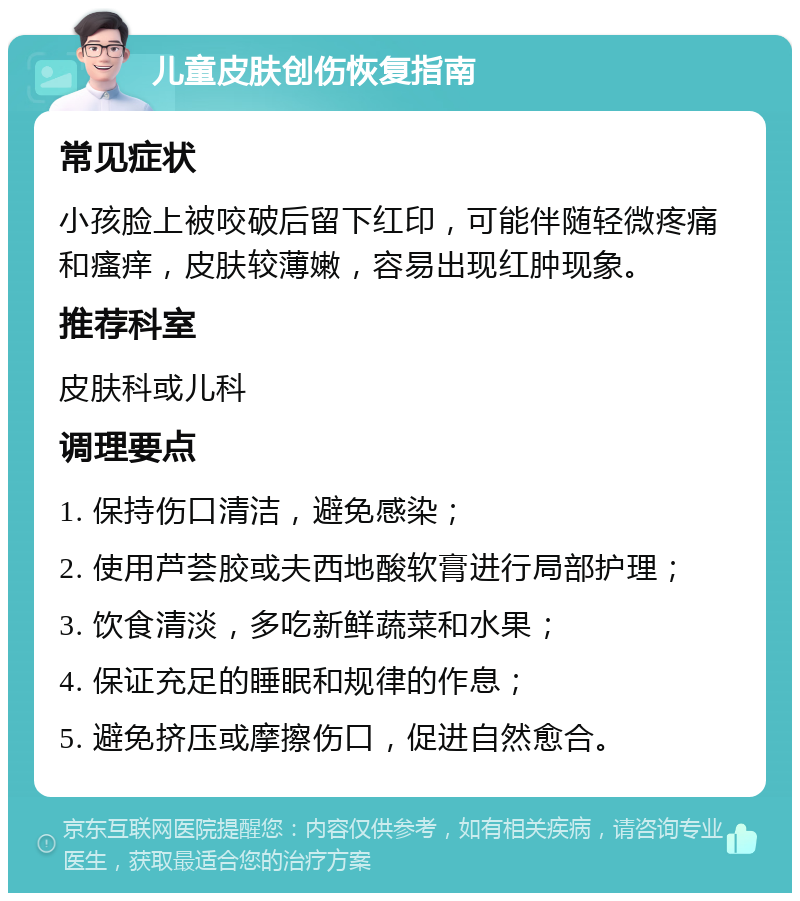 儿童皮肤创伤恢复指南 常见症状 小孩脸上被咬破后留下红印，可能伴随轻微疼痛和瘙痒，皮肤较薄嫩，容易出现红肿现象。 推荐科室 皮肤科或儿科 调理要点 1. 保持伤口清洁，避免感染； 2. 使用芦荟胶或夫西地酸软膏进行局部护理； 3. 饮食清淡，多吃新鲜蔬菜和水果； 4. 保证充足的睡眠和规律的作息； 5. 避免挤压或摩擦伤口，促进自然愈合。