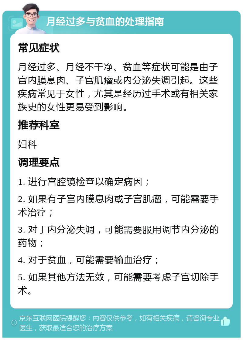 月经过多与贫血的处理指南 常见症状 月经过多、月经不干净、贫血等症状可能是由子宫内膜息肉、子宫肌瘤或内分泌失调引起。这些疾病常见于女性，尤其是经历过手术或有相关家族史的女性更易受到影响。 推荐科室 妇科 调理要点 1. 进行宫腔镜检查以确定病因； 2. 如果有子宫内膜息肉或子宫肌瘤，可能需要手术治疗； 3. 对于内分泌失调，可能需要服用调节内分泌的药物； 4. 对于贫血，可能需要输血治疗； 5. 如果其他方法无效，可能需要考虑子宫切除手术。