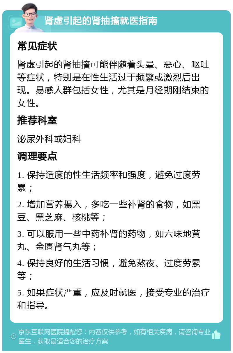 肾虚引起的肾抽搐就医指南 常见症状 肾虚引起的肾抽搐可能伴随着头晕、恶心、呕吐等症状，特别是在性生活过于频繁或激烈后出现。易感人群包括女性，尤其是月经期刚结束的女性。 推荐科室 泌尿外科或妇科 调理要点 1. 保持适度的性生活频率和强度，避免过度劳累； 2. 增加营养摄入，多吃一些补肾的食物，如黑豆、黑芝麻、核桃等； 3. 可以服用一些中药补肾的药物，如六味地黄丸、金匮肾气丸等； 4. 保持良好的生活习惯，避免熬夜、过度劳累等； 5. 如果症状严重，应及时就医，接受专业的治疗和指导。